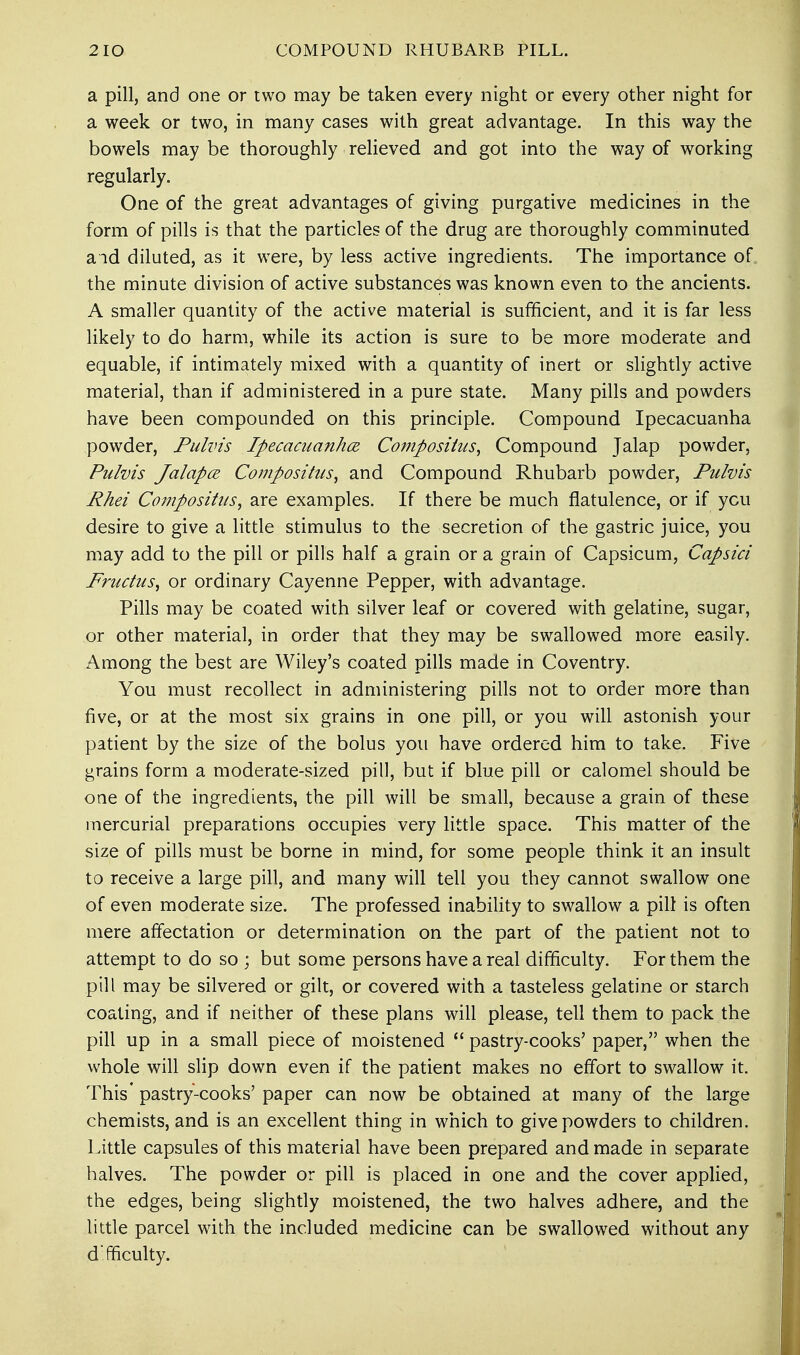a pill, and one or two may be taken every night or every other night for a week or two, in many cases with great advantage. In this way the bowels may be thoroughly relieved and got into the way of working regularly. One of the great advantages of giving purgative medicines in the form of pills is that the particles of the drug are thoroughly comminuted aid diluted, as it were, by less active ingredients. The importance of the minute division of active substances was known even to the ancients. A smaller quantity of the active material is sufficient, and it is far less likely to do harm, while its action is sure to be more moderate and equable, if intimately mixed with a quantity of inert or slightly active material, than if administered in a pure state. Many pills and powders have been compounded on this principle. Compound Ipecacuanha powder, Pulvis Ipecacuanha Composiius, Compound Jalap powder, Pulvis Jalapce Compositus, and Compound Rhubarb powder, Pulvis Rhei Compositus, are examples. If there be much flatulence, or if ycu desire to give a little stimulus to the secretion of the gastric juice, you may add to the pill or pills half a grain or a grain of Capsicum, Capsici Fructus, or ordinary Cayenne Pepper, with advantage. Pills may be coated with silver leaf or covered with gelatine, sugar, or other material, in order that they may be swallowed more easily. Among the best are Wiley's coated pills made in Coventry. You must recollect in administering pills not to order more than five, or at the most six grains in one pill, or you will astonish your patient by the size of the bolus you have ordered him to take. Five grains form a moderate-sized pill, but if blue pill or calomel should be one of the ingredients, the pill will be small, because a grain of these mercurial preparations occupies very little space. This matter of the size of pills must be borne in mind, for some people think it an insult to receive a large pill, and many will tell you they cannot swallow one of even moderate size. The professed inability to swallow a pill is often mere affectation or determination on the part of the patient not to attempt to do so ; but some persons have a real difficulty. For them the pill may be silvered or gilt, or covered with a tasteless gelatine or starch coating, and if neither of these plans will please, tell them to pack the pill up in a small piece of moistened  pastry-cooks' paper, when the whole will slip down even if the patient makes no effort to swallow it. This' pastry-cooks' paper can now be obtained at many of the large chemists, and is an excellent thing in which to give powders to children. Little capsules of this material have been prepared and made in separate halves. The powder or pill is placed in one and the cover applied, the edges, being slightly moistened, the two halves adhere, and the little parcel with the included medicine can be swallowed without any d'fficulty.