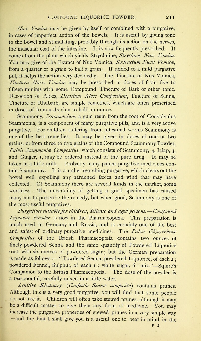 Nux Vomica may be given by itself or combined with a purgative, in cases of imperfect action of the bowels. It is useful by giving tone to the bowel and stimulating, probably through its action on the nerves, the muscular coat of the intestine. It is now frequently prescribed. It comes from the plant which yields Strychnine, Strychnos Nux Vomica. You may give of the Extract of Nux Vomica, Extractum Nucis Vomica, from a quarter of a grain to half a grain. If added to a mild purgative pill, it helps the action very decidedly. The Tincture of Nux Vomica, Tinctura Nucis Vomica, may be prescribed in doses of from five to fifteen minims with some Compound Tincture of Bark or other tonic. Decoction of Aloes, Decoctum Aloes Compositum, Tincture of Senna, Tincture of Rhubarb, are simple remedies, which are often prescribed in doses of from a drachm to half an ounce. Scammony, Scammonium, a gum resin from the root of Convolvulus Scammonia, is a component of many purgative pills, and is a very active purgative. For children suffering from intestinal worms Scammony is one of the best remedies. It may be given in doses of one or two grains, or from three to five grains of the Compound Scammony Powder, Pulvis Scammonia Compositus, which consists of Scammony, 4, Jalap, 3, and Ginger, 1, may be ordered instead of the pure drug. It may be taken in a little milk. Probably many patent purgative medicines con- tain Scammony. It is a raiher searching purgative, which clears out the bowel well, expelling any hardened faeces and wind that may have collected. Of Scammony there are several kinds in the market, some worthless. The uncertainty of getting a good specimen has caused many not to prescribe the remedy, but when good, Scammony is one of the most useful purgatives. Purgatives suitable for children, delicate and aged persons.—Co?npound Liquorice Powder is now in the Pharmacopoeia. This preparation is much used in Germany and Russia, and is certainly one of the best and safest of ordinary purgative medicines. The Pulvis Glycyrrhiza Compositus of the British Pharmacopoeia contains two ounces of finely powdered Senna and the same quantity of Powdered Liquorice root, with six ounces of powdered sugar; but the German preparation is made as follows .•— Powdered Senna, powdered Liquorice, of each 2 ; powdered Fennel, Sulphur, of each 1 ; white sugar, 6 : mix.—Squire's Companion to the British Pharmacopoeia. The dose of the powder is a teaspoonful, carefully mixed in a little water. Lenitive Electuary [Confectio Senna composite!) contains prunes. Although this is a very good purgative, you will find that some people do not like it. Children will often take stewed prunes, although it may be a difficult matter to give them any form of medicine. You may increase the purgative properties of stewed prunes in a very simple way — and the hint I shall give you is a useful one to bear in mind in the