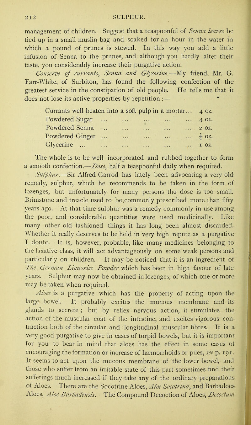 management of children. Suggest that a teaspoonful of Senna leaves be tied up in a small muslin bag and soaked for an hour in the water in which a pound of prunes is stewed. In this way you add a little infusion of Senna to the prunes, and although you hardly alter their taste, you considerably increase their purgative action. Conserve of currants, Senna and Glycerine.—My friend, Mr. G. Farr-White, of Surbiton, has found the following confection of the greatest service in the constipation of old people. He tells me that it does not lose its active properties by repetition :— Currants well beaten into a soft pulp in a mortar... 4 oz. Powdered Sugar ... ... ... ... ... 4 02. Powdered Senna ... ... ... ... ... 2 oz. Powdered Ginger J oz. Glycerine ... ... ... ... ... ... 1 oz. The whole is to be well incorporated and rubbed together to form a smooth confection.—Dose, half a teaspoonful daily when required. Sulphur.—Sir Alfred Garrod has lately been advocating a very old remedy, sulphur, which he recommends to be taken in the form of lozenges, but unfortunately for many persons the dose is too small. Brimstone and treacle used to be.commonly prescribed more than fifty years ago. At that time sulphur was a remedy commonly in use among the poor, and considerable quantities were used medicinally. Like many other old fashioned things it has long been almost discarded. Whether it really deserves to be held in very high repute as a purgative I doubt. It is, however, probable, like many medicines belonging to the laxative class, it will act advantageously on some weak persons and particularly on children. It may be noticed that it is an ingredient of The German Liquorice Powder which has been in high favour of late years. Sulphur may now be obtained in lozenges, of which one or more may be taken when required. Aloes is a purgative which has the property of acting upon the large bowel. It probably excites the mucous membrane and its glands to secrete ; but by reflex nervous action, it stimulates the action of the muscular coat of the intestine, and excites vigorous con- traction both of the circular and longitudinal muscular fibres. It is a very good purgative to give in cases of torpid bowels, but it is important for you to bear in mind that aloes has the effect in some cases of encouraging the formation or increase of haemorrhoids or piles, seep. 191. It seems to act upon the mucous membrane of the lower bowel, and those who suffer from an irritable state of this part sometimes find their sufferings much increased if they take any of the ordinary preparations of Aloes. There are the Socotrine Aloes, Aloe Socotrina, and Barbadoes Aloes, Aloe Barbadensis. The Compound Decoction of Aloes, Decoctum