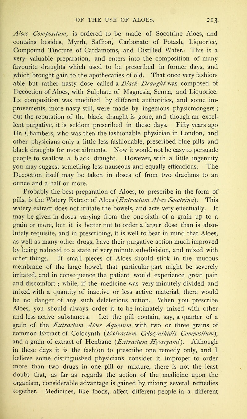 Aloes Compositum, is ordered to be made of Socotrine Aloes, and contains besides, Myrrh, Saffron, Carbonate of Potash, Liquorice, Compound Tincture of Cardamoms, and Distilled Water. This is a very valuable preparation, and enters into the composition of many favourite draughts which used to be prescribed in former days, and which brought gain to the apothecaries of old. That once very fashion- able but rather nasty dose called a Black Draught was composed of Decoction of Aloes, with Sulphate of Magnesia, Senna, and Liquorice. Its composition was modified by different authorities, and some im- provements, more nasty still, were made by ingenious physicmongers ; but the reputation of the black draught is gone, and though an excel- lent purgative, it is seldom prescribed in these days. Fifty years ago Dr. Chambers, who was then the fashionable physician in London, and other physicians only a little less fashionable, prescribed blue pills and black draughts for most ailments. Now it would not be easy to persuade people to swallow a black draught. However, with a little ingenuity you may suggest something less nauseous and equally efficacious. The Decoction itself may be taken in doses of from two drachms to an ounce and a half or more. Probably the best preparation of Aloes, to prescribe in the form of pills, is the Watery Extract of Aloes (Extractum Aloes Socotrina). This watery extract does not irritate the bowels, and acts very effectually. It may be given in doses varying from the one-sixth of a grain up to a grain or more, but it is better not to order a larger dose than is abso- lutely requisite, and in prescribing, it is well to bear in mind that Aloes, as well as many other drugs, have their purgative action much improved by being reduced to a state of very minute sub-division, and mixed with other things. If small pieces of Aloes should stick in the mucous membrane of the large bowel, that particular part might be severely irritated, and in consequence the patient would experience great pain and discomfort ; while, if the medicine was very minutely divided and mixed with a quantity of inactive or less active materia), there would be no danger of any such deleterious action. When you prescribe Aloes, you should always order it to be intimately mixed with other and less active substances. Let the pill contain, say, a quarter of a grain of the Extractum Aloes Aquositm with two or three grains of common Extract of Colocynth {Extractum Colocynthidis Compositum), and a grain of extract of Henbane (Extractum Hyoscyami). Although in these days it is the fashion to prescribe one remedy only, and I believe some distinguished physicians consider it improper to order more than two drugs in one pill or mixture, there is not the least doubt that, as far as regards the action of the medicine upon the organism, considerable advantage is gained by mixing several remedies together. Medicines, like foods, affect different people in a different