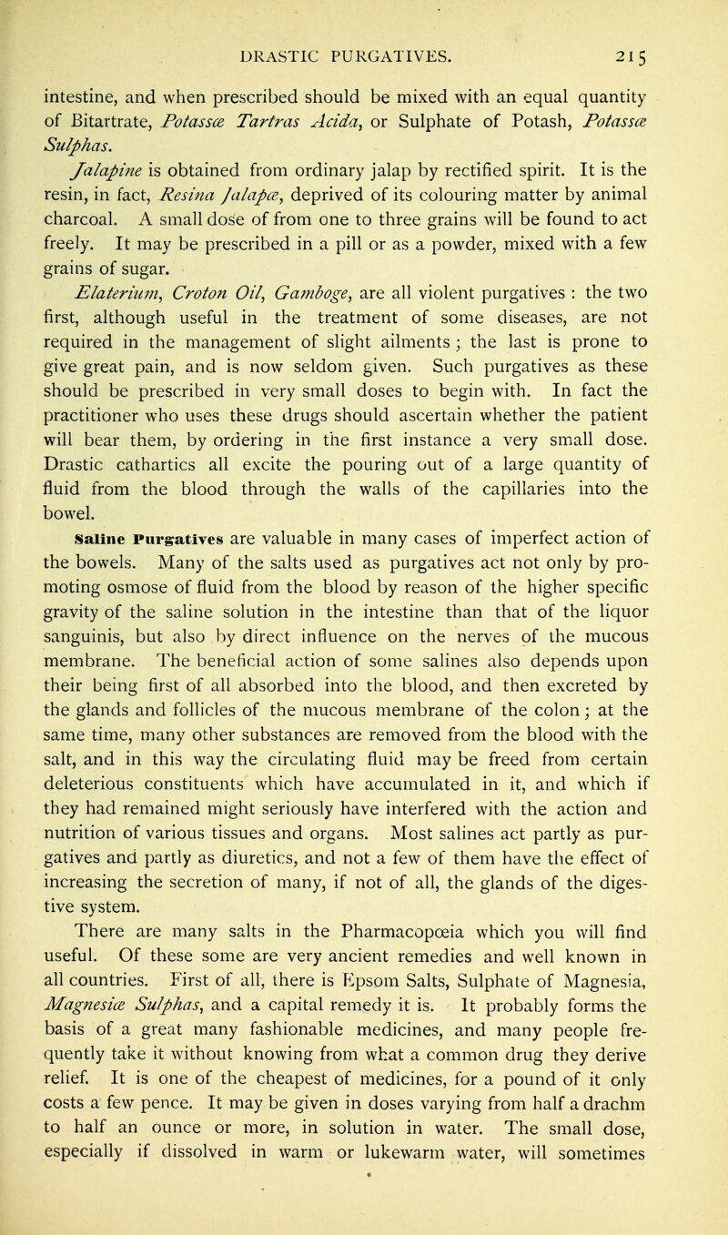 intestine, and when prescribed should be mixed with an equal quantity of JBitartrate, Potassce Tartras Acida, or Sulphate of Potash, Potassce Sulphas. Jalapine is obtained from ordinary jalap by rectified spirit. It is the resin, in fact, Resina Jalapce., deprived of its colouring matter by animal charcoal. A small dose of from one to three grains will be found to act freely. It may be prescribed in a pill or as a powder, mixed with a few grains of sugar. Elaterium, Croton Oil, Gamboge, are all violent purgatives : the two first, although useful in the treatment of some diseases, are not required in the management of slight ailments ; the last is prone to give great pain, and is now seldom given. Such purgatives as these should be prescribed in very small doses to begin with. In fact the practitioner who uses these drugs should ascertain whether the patient will bear them, by ordering in the first instance a very small dose. Drastic cathartics all excite the pouring out of a large quantity of fluid from the blood through the walls of the capillaries into the bowel. Saline Purgatives are valuable in many cases of imperfect action of the bowels. Many of the salts used as purgatives act not only by pro- moting osmose of fluid from the blood by reason of the higher specific gravity of the saline solution in the intestine than that of the liquor sanguinis, but also by direct influence on the nerves of the mucous membrane. The beneficial action of some salines also depends upon their being first of all absorbed into the blood, and then excreted by the glands and follicles of the mucous membrane of the colon; at the same time, many other substances are removed from the blood with the salt, and in this way the circulating fluid may be freed from certain deleterious constituents which have accumulated in it, and which if they had remained might seriously have interfered with the action and nutrition of various tissues and organs. Most salines act partly as pur- gatives and partly as diuretics, and not a few of them have the effect of increasing the secretion of many, if not of all, the glands of the diges- tive system. There are many salts in the Pharmacopoeia which you will find useful. Of these some are very ancient remedies and well known in all countries. First of all, there is Epsom Salts, Sulphate of Magnesia, Magnesice Sulphas, and a capital remedy it is. It probably forms the basis of a great many fashionable medicines, and many people fre- quently take it without knowing from what a common drug they derive relief. It is one of the cheapest of medicines, for a pound of it only costs a few pence. It may be given in doses varying from half a drachm to half an ounce or more, in solution in water. The small dose, especially if dissolved in warm or lukewarm water, will sometimes