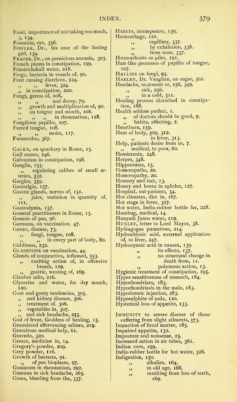 Food, importance of not taking too much, 3, '34- Fountain, eye, 356. Fowler, Dr., his case of the fasting girl, 134. Frazer, Dr., on pernicious anaemia, 303. French plums in constipation, 199. Friedrichshall water, 218. Frogs, bacteria in vessels of, 90. Fruit causing diarrhoea, 224. ,, ,, fever, 324. ,, in constipation, 200. Fungi, germs of, 108. ,, ,, and decay, 79. ,, growth and multiplication of, 90. ,, on tongue and mouth, 108. ,, ,, ,, in rheumatism, 118. Fungiform papillae, 107. Furred tongue, 108. ,, moist, 117. Furunculus, 367. Galen, on quackery in Rome, 15. Gall stones, 246. Galvanism in constipation, 198. Ganglia, 155. ,, regulating calibre of small ar- teries, 332. Gargles, 359. Gastralgia, 157. Gastric glands, nerves of, 151. ,, juice, variation in quantity of, in. Gastrodynia, 157. General practitioners in Rome, 15. Genesis of pus, 96. Germans, on vaccination, 47. Germs, disease, 73. ,, fungi, tongue, 108. ,, ,, in every p?rt of body, 80. Giddiness, 232. Gladstone on vaccination, 44. Glands of conjunctiva, inflamed, 353. ,, exciting action of, in offensive breath, 129. ,, gastric, wasting of, 169. Glauber salts, 216. Glycerine and water, for dry mouth, 120. Gout and gouty tendencies, 305. „ and kidney disease, 306. ,, treatment of, 306. ,, vegetables in, 307. ,, and sick headache, 255. God of fever, Goddess of healing, 15. Granulated effervescing salines, 219. Gratuitous medical help, 61. Gravedo, 320. Greece, medicine in, 14. Gregory's powder, 209. Grey powder, 116. Growth of bacteria, 91. , , of pus bioplasm, 97. Guaiacum in rheumatism, 292. Guarana in sick headache, 265. Gums, bleeding from the, 337. Habits, intemperate, 139. Haemorrhage, 121. capillary, 337. ,, by exhalation, 338. „ from nose, 337. Haemorrhoids or piles, 191. Hair-like processes of papillae of tongue, 107. Hallier on fungi, 95. Harley, Dr. Vaughan, on sugar, 302. Headache, treatment oL, 256, 349. ,, sick, 256. „ in a cold, 311. Healing process disturbed in constipa- tion, 188. Health seldom perfect, 1. ,, of doctors should be good, 9. ,, habits, affecting, 2. Heartburn, 159. Heat of body, 309, 312. „ in fever, 313. Help, patients desire from us, 7. ,, medical, to poor, 60. Hemicrania, 248. Herpes, 348. Hippocrates, 15. Homoeopaths, 20. Homoeopathy, 20. Honesty and tact, 13. Honey and borax in aphthae, 127. Hospital, out-patients, 54. Hot climates, diet in, 167. Hot stage in fever, 317. Hot water, India-rubber bottle for, 228. Humbug, medical, 14. Hunyadi Janos water, 219. Huxley, letter to Lord Mayor, 38. Hydragogue purgatives, 214. Hydrochloric acid, external application of, to liver, 247. Hydrocyanic acid in nausea, 139. „ its effects, 137. ,, no structural change in death from, 1 [. ,, poisonous action, 13. Hygienic treatment of constipation, 195. Hyper-sensitiveness of stomach, 184. Hypochondriacs, 183. Hypochondriasis in the male, 183. Hypodermic injection, 283. Hyposulphite of soda, 120. Hysterical loss of appetite, 133. Immunity to severe disease of those suffering from slight ailments, 373. Impaction of faecal matter, 185. Impaired appetite, 132. Imposture and nonsense, 25. Increased action in air tubes, 361. Indian corn, 199. India-rubber bottle for hot water, 328. Indigestion, 150. ,, alkalies, 164. ,, in old age, 168. resulting from loss of teeth, 169.