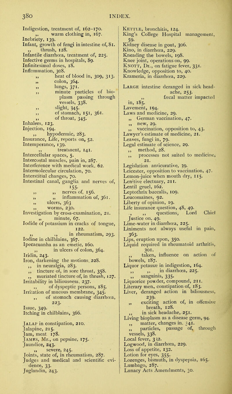 Indigestion, treatment of, 162-170. ,, warm clothing in, 167. Inebriety, 139. Infant, growth of fungi in intestine of, 81. ,, thrush, 128. Infantile diarrhoea, treatment of, 225. Infective germs in hospitals, 89. Infinitesimal doses, 18. Inflammation, 308. heat of blood in, 309, 313. „ colon, 364. lungs, 371. ,, minute particles of bio- plasm passing through vessels, 338. slight, 345. ,, of stomach, 151, 361. ,, of throat, 345. Inhalers, 123. Injection, 194. ,, hypodermic, 283. Insurance, Life, reports on, 52. Intemperance, 139. ,, treatment, 141. Intercellular spaces, 5. Intercostal muscles, pain in, 287. Interference with medical work, 62. Intermolecular circulation, 70. Interstitial changes, 70. Intestinal canal, ganglia and nerves of, 155- ,, ,, nerves of, 156. „ „ inflammation of, 361. ulcers, 363 ,, worms, 230. Investigation by cross-examination, 21. „ minute, 67. Iodide of potassium in cracks of tongue, 122. ,, ,, in rheumatism, 293. Iodine in chilblains, 367. Ipecacuanha as an emetic, 160. ,, in ulcers of colon, 364. Iridin, 243. Iron, darkening the motions, 228. ,, in neuralgia, 283. ,, tincture of, in sore throat, 358. ,, muriated tincture of, in thrush, 127. Irritability in biliousness, 237. ., of dyspeptic persons, 185. Irritation of mucous membrane, 345. ,, of stomach causing diarrhoea, 223. Issue, 349. Itching in chilblains, 366. Jalap in constipation, 210. Jalapine, 215. Jam, meat 178. James, Mr., on pepsine, 175. Jaundice, 243. ,, severe, 245. Joints, state of, in rheumatism, 287. Judges and medical and scientific evi- dence, 33. Juglandin, 243. Kettle, bronchitis, 124. King's College Hospital management, .59- Kidney disease in gout, 306. Kino, in diarrhoea, 229. Kneading the bowels, 198. Knee joint, operations on, 99. Knott, Dr., on fatigue fever, 331. Knowledge, opposition to, 40. Krameria, in diarrhoea, 229. Large intestine deranged in sick head- ache, 253. _ ,, faecal matter impacted in, 185. Lavement, 194. Laws and medicine, 29. „ German vaccination, 47. „ new, 29. ,, vaccination, opposition to, 43. Lawyer's estimate of medicine, 21. Leaves, fungi in, 79. Legal estimate of science, 29. ,, method, 28. ,, processes not suited to medicine, 21. Legislation anticurative, 39. Leicester, opposition to vaccination, 47. Lemon-juice when mouth dry, 115. Lenitive electuary, 21 r. Lentil gruel, 162. Leptothrix baccalis, 109. Leucoma'ines, 92. Liberty of opinion, 19. Life insurance question, 48, 49. ., ,, questions, Lord Chief Justice on, 49. Lime-water in diarrhoea, 225. Liniments not always useful in pain, 363. Lips, eruption upon, 350. Liquid required in rheumatoid arthritis, 30 r. ,, taken, influence on action of bowels, 187. Liquor potassse in indigestion, 164. ,, ,, in diarrhoea, 225. ,, sanguinis, 335. Liquorice powder, compound, 21 r. Literary men, constipation of, 183. Liver, deranged action in biliousness, 239. ,, exciting action of, in offensive breath, 128. ,, in sick headache,. 251. Living bioplasm as a disease germ, 94. ,, matter, changes in, 541. ,, particles, passage of, through vessels, 338. Local fever, 3 \z. Logwood, in diarrhoea, 229. Loss of appetite, 132. Lotion for eyes, 355. Lozenges, bismuth, in dyspepsia, 165. Lumbago, 287. Lunacy Acts Amendments, 50.