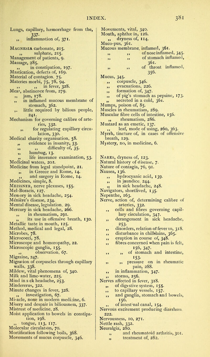 Lungs, capillary, haemorrhage from the, 337- inflammation of, 371. Magnesia carbonate, 215. ,, sulphate, 215. Management of patients, 9. Massage, 285. ,, in constipation, 197. Mastication, defects of, 169. Material of contagion, 75. Materies morbi, 75, 78, 94. ,, ,, in fever, 328. Meat, abstinence from, 279. ,, jam, 178. „ in inflamed mucous membrane of stomach, 362. ,, little required by bilious people, 241. Mechanism for governing calibre of arte- ries, 332. ,, for regulating capillary circu- lation, 330. Medical charity organisation, 58. „ evidence in insanity, 33. „ ,, difficulty of, 35. „ humbug, 13. „ life insurance examination, 53. Medicinal waters, 202. Medicine from legal standpoint, 21. „ in Greece and Rome, 14. ,, and surgery in Rome, 14. Medicines, simple, 8. Meissner, nerve plexuses, 155. Mel-Boracis, 127. Memory in sick headache, 254. Meniere's disease, 234. Mental disease, legislation, 29. Mercury in sick headache, 266. ,, in rheumatism, 291. „ its use in offensive breath, 130. Metallic taste in mouth, 125. Method, medical and legal, 28. Microbes, 78. Micrococci, 78. Microscope and homoeopathy, 22. Microscopic ganglia, 155. ,, observation, 67. Migraine, 247. Migration of corpuscles through capillary walls, 338. Mildew, vital phenomena of, 340. Milk and lime-water, 225. Mind in s ck headache, 253. Mindererus, 322. Minute changes in fever, 328. ,, investigation, 67. Mbacle, none in modern medicine, 6. Misery and despair in biliousness, 337. Mistrust of medicine, 28. Moist application to bowels in constipa- tion, 198. ,, tongue, 113, 117. Molecular circulation, 70. Mortification following boils, 368. Movements of mucus corpuscle, 346. Movements, vital, 340. Mouth, aphthae in, 126. dryness of, 114. Muco-pus, 361. Mucous membrane, inflamed, 361. „ of nose inflamed, 345. ,, „ of stomach inflamed, 361. „ ,, of throat inflamed, 356. Mucus, 345. corpuscle, 346. ,, evacuations, 226. ,, formation of, 347. ,, of pig's stomach as pepsine, 173- „ secreted in a cold, 361. Mumps, poison of, 85. Muscles in rheumatism, 289. Muscular fibre cells of intestine, 156. ,, rheumatism, 286. Mustard as an emetic, 137. ,, leaf, mode of using, 260, 363. Myrrh, tincture of, in cases of offensive breath, 129. Mystery, no, in medicine, 6. Nares, dryness of, 123. Natural history of disease, 7. Nature of contagia, 76, 91. Nausea, 136. ,, hydrocyanic acid, 139. ,, in jaundice. 244. ,, in sick headache, 248. Navigators, shortlived, 135. Nepenthe, 163. Nerve, action of, determining calibre of arteries, 332. ,, cells and fibres governing capil- lary circulation, 347. ,, derangement in sick headache, .253- disorders, relation of fever to, 318. ,, disturbance in chilblains, 365. ,, eruption in course of, 348. ,, fibres concerned when pain is felt, 156, 347- ,, ,, of stomach and intestine, 153- ,, ,, pressure on in rheumatic pain, 288. ,, in inflammation, 347. ,, storms, 256. Nerves affected in fever, 318. of digestive system, 155. ,, to capillary vessels, 157. ,, and ganglia, stomach and bowels, 156. ,, of intestmal canal, 154. Nervous excitement producing diarrhoea 222. Nervousness, 10, 271. Nettle rash, 332. Neuralgia, 280. „ and rheumatoid arthritis, 301. „ treatment of, 282.