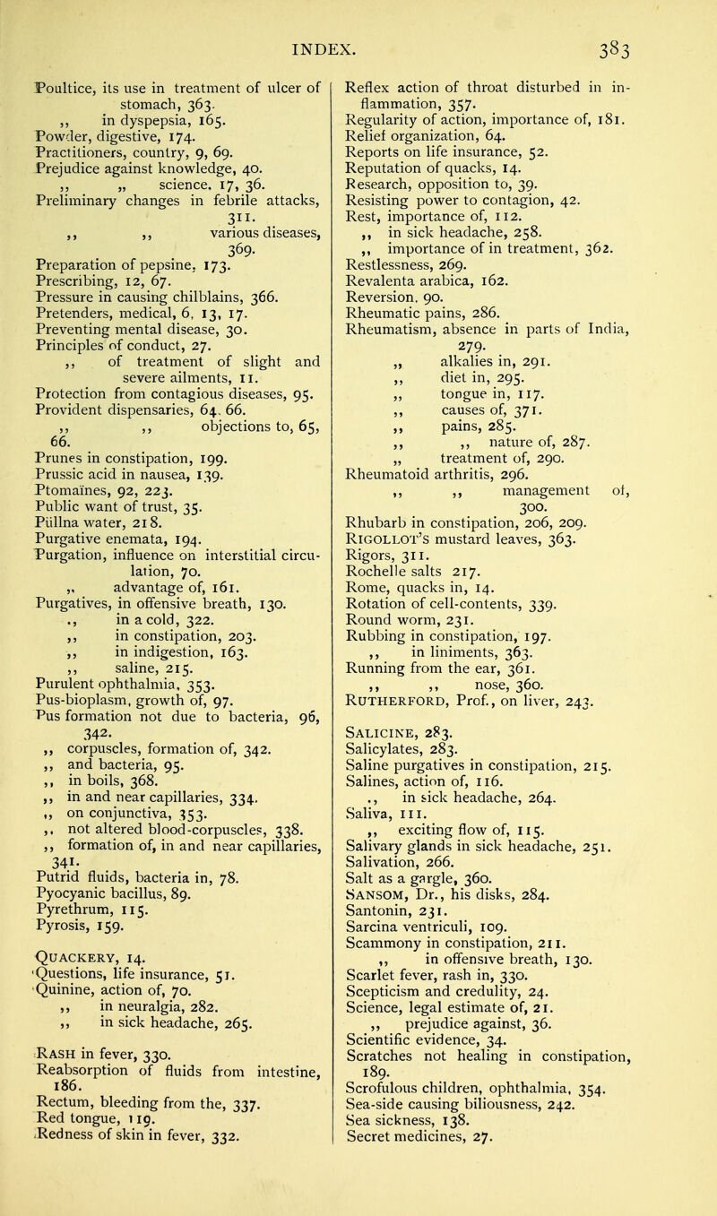 Poultice, its use in treatment of ulcer of stomach, 363. ,, in dyspepsia, 165. Powder, digestive, 174. Practitioners, country, 9, 69. Prejudice against knowledge, 40. ,, „ science. 17, 36. Preliminary changes in febrile attacks, 311- ,, ,, various diseases, 309- Preparation of pepsine, 173. Prescribing, 12, 67. Pressure in causing chilblains, 366. Pretenders, medical, 6, 13, 17. Preventing mental disease, 30. Principles of conduct, 27. ,, of treatment of slight and severe ailments, II. Protection from contagious diseases, 95. Provident dispensaries, 64., 66. ,, ,, objections to, 65, 66. Prunes in constipation, 199. Prussic acid in nausea, 139. Ptomaines, 92, 223. Public want of trust, 35. Piillna water, 218. Purgative enemata, 194. Purgation, influence on interstitial circu- lation, 70. „ advantage of, 161. Purgatives, in offensive breath, 130. ., in a cold, 322. ,, in constipation, 203. ,, in indigestion, 163. ,, saline, 215. Purulent ophthalmia, 353. Pus-bioplasm, growth of, 97. Pus formation not due to bacteria, 96, 342. ,, corpuscles, formation of, 342. ,, and bacteria, 95. ,, in boils, 368. in and near capillaries, 334. ,, on conjunctiva, 353. ,, not altered blood-corpuscles, 338. formation of, in and near capillaries, 341. Putrid fluids, bacteria in, 78. Pyocyanic bacillus, 89. Pyrethrum, 115. Pyrosis, 159. Quackery, 14. 'Questions, life insurance, 51. Quinine, action of, 70. ,, in neuralgia, 282. ,, in sick headache, 265. Rash in fever, 330. Reabsorption of fluids from intestine, 186. Rectum, bleeding from the, 337. Red tongue, 119. .Redness of skin in fever, 332. Reflex action of throat disturbed in in- flammation, 357. Regularity of action, importance of, 181. Relief organization, 64. Reports on life insurance, 52. Reputation of quacks, 14. Research, opposition to, 39. Resisting power to contagion, 42. Rest, importance of, 112. in sick headache, 258. importance of in treatment, 362. Restlessness, 269. Revalenta arabica, 162. Reversion. 90. Rheumatic pains, 286. Rheumatism, absence in parts of India, 279. ,, alkalies in, 291. ,, diet in, 295. ,, tongue in, 117. ,, causes of, 371. ,, pains, 285. ,, ,, nature of, 287. „ treatment of, 290. Rheumatoid arthritis, 296. ,, ,, management ot, 300. Rhubarb in constipation, 206, 209. Rigollot's mustard leaves, 363. Rigors, 311. Rochelle salts 217. Rome, quacks in, 14. Rotation of cell-contents, 339. Round worm, 231. Rubbing in constipation, 197. ,, in liniments, 363. Running fr om the ear, 361. ,, ,, nose, 360. Rutherford, Prof., on liver, 243. Salicine, 283. Salicylates, 283. Saline purgatives in constipation, 215. Salines, action of, 116. ., in sick headache, 264. Saliva, III. ,, exciting flow of, 115. Salivary glands in sick headache, 251. Salivation, 266. Salt as a gargle, 360. Sansom, Dr., his disks, 284. Santonin, 231. Sarcina ventriculi, 109. Scammony in constipation, 211. ,, in offensive breath, 130. Scarlet fever, rash in, 330. Scepticism and credulity, 24. Science, legal estimate of, 21. ,, prejudice against, 36. Scientific evidence, 34. Scratches not healing in constipation, 189. Scrofulous children, ophthalmia, 354. Sea-side causing biliousness, 242. Sea sickness, 138. Secret medicines, 27.