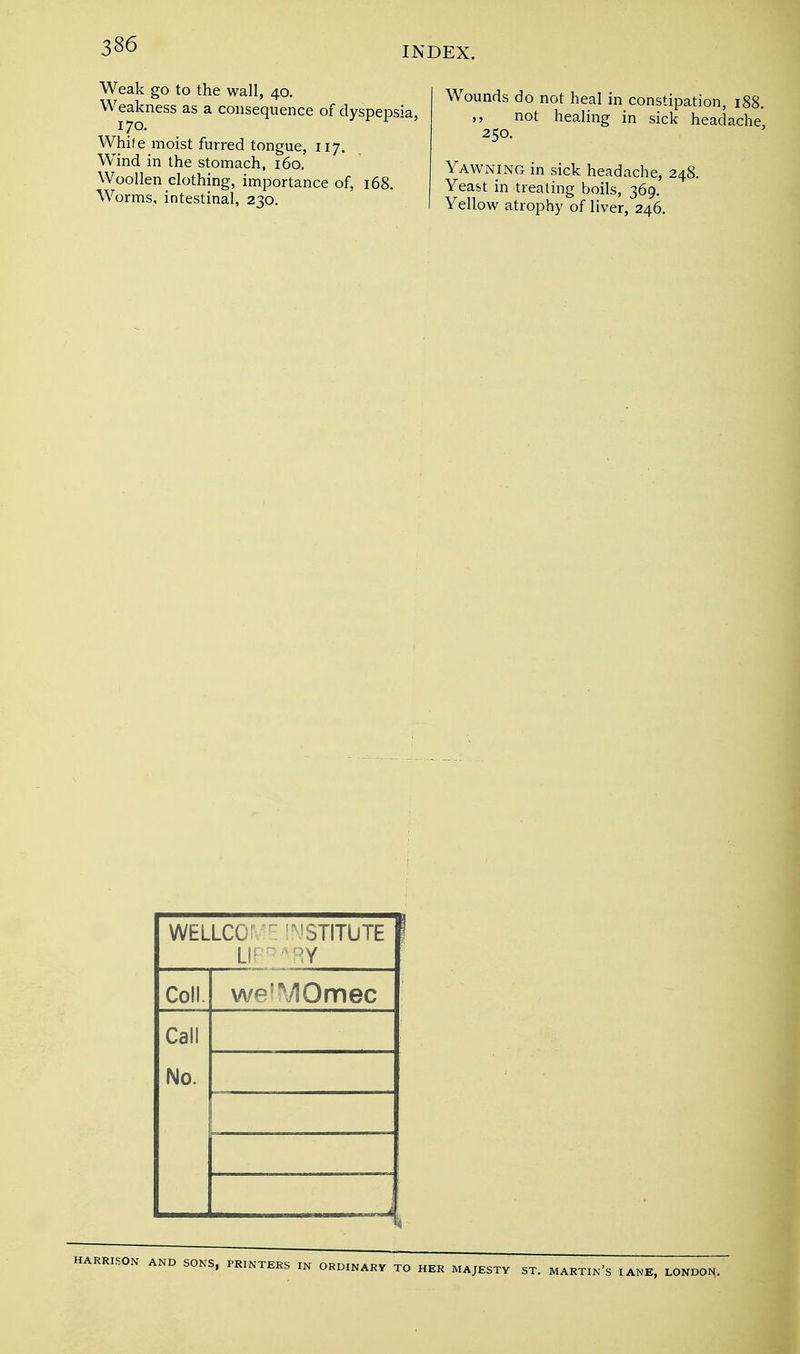 Weak go to the wall, 40. Weakness as a consequence of dyspepsia, 170. While moist furred tongue, 117. Wind in the stomach, 160. Woollen clothing, importance of, 168. Wrorms, intestinal, 230. DEX. Wounds do not heal in constipation, 188. not healing in sick headache, 250. Yawning in sick headache, 248. Yeast in treating boils, 369. Yellow atrophy of liver, 246. WELLCO: INSTITUTE LI' ~ RY Coll. we^MOmec Call No. HARRISON AND SONS, PRINTERS IN ORDINARY TO HER MAJESTY ST. MARTIN'S LANE, LONDON.