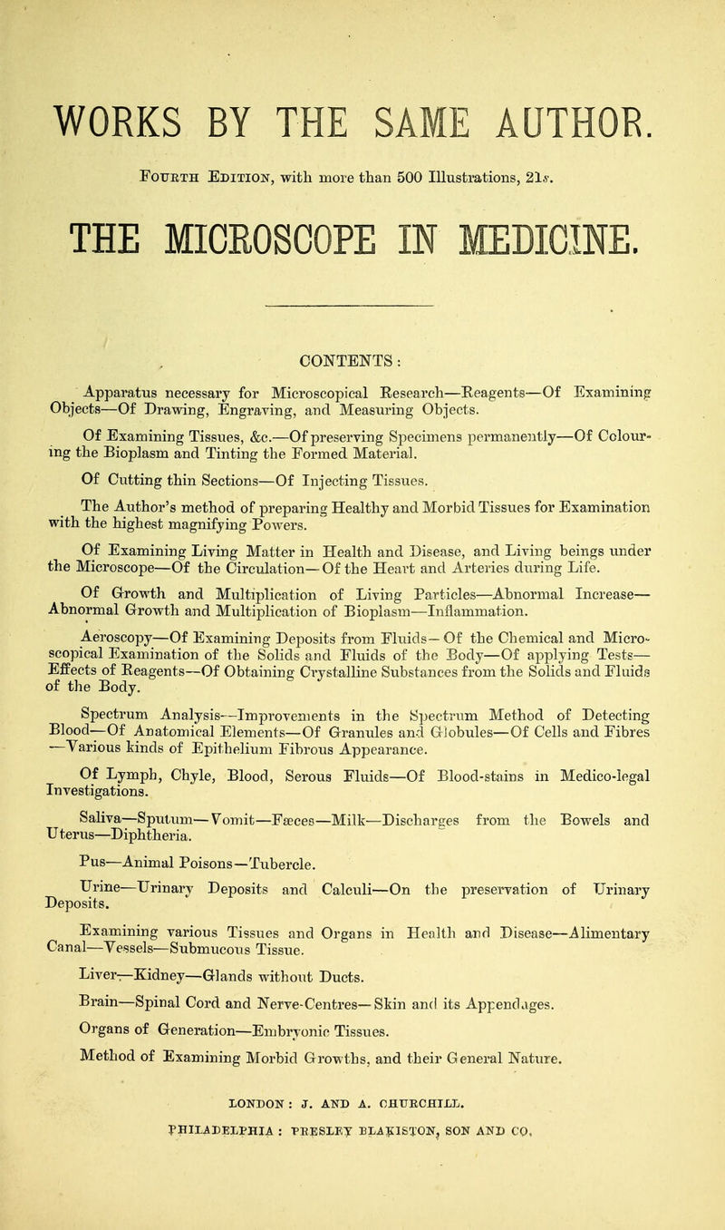 WORKS BY THE SAME AUTHOR. Fotjeth Edition, with more than 500 Illustrations, 21-s-. THE MICROSCOPE IN MEDICINE. CONTENTS: Apparatus necessary for Microscopical Research—Reagents—Of Examining Objects—Of Drawing, Engraving, and Measuring Objects. Of Examining Tissues, &c.—Of preserving Specimens permanently—Of Colour- ing the Bioplasm and Tinting the Formed Material. Of Cutting thin Sections—Of Injecting Tissues. The Author's method of preparing Healthy and Morbid Tissues for Examination with the highest magnifying Powers. Of Examining Living Matter in Health and Disease, and Living beings under the Microscope—Of the Circulation—Of the Heart and Arteries during Life. Of Growth and Multiplication of Living Particles—Abnormal Increase— Abnormal Growth and Multiplication of Bioplasm—Inflammation. Aeroscopy—Of Examining Deposits from Fluids— Of the Chemical and Micro- scopical Examination of the Solids and Fluids of the Body—Of applying Tests— Effects of Reagents—Of Obtaining Crystalline Substances from the Solids and Fluids of the Body. Spectrum Analysis—Improvements in the Spectrum Method of Detecting Blood—Of Anatomical Elements—Of Granules and Globules—Of Cells and Fibres —Various kinds of Epithelium Fibrous Appearance. Of Lymph, Chyle, Blood, Serous Fluids—Of Blood-stains in Medico-legal Investigations. Saliva—Sputum—Vomit—Faeces—Milk—Discharges from the Bowels and Uterus—Diphtheria. Pus—Animal Poisons—Tubercle. Urine—Urinary Deposits and Calculi—On the preservation of Urinary Deposits. Examining various Tissues and Organs in Health and Disease—Alimentary Canal—Vessels—Submucous Tissue. Liver—Kidney—Glands without Ducts. Brain—Spinal Cord and Nerve-Centres—Skin and its Appendages. Organs of Generation—Embryonic Tissues. Method of Examining Morbid Growths, and their General Nature. LONDON : J. AND A. CHURCHILL. PHILADELPHIA : PRESLEY BLA£ISTON? SON AND CO,