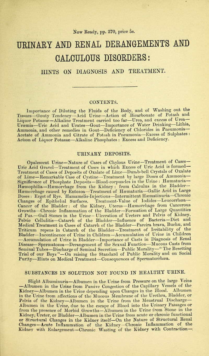 Now Eeady, pp. 270, price 5s. URINARY AND RENAL DERANGEMENTS AND CALCULOUS DISORDERS: HINTS ON DIAGNOSIS AND TREATMENT. CONTENTS. Importance of Diluting the Fluids of the Body, and of Washing out the Tissues—Grouty Tendency—Acid Urine—Action of Bicarbonate of Potash and Liquor Potassse— Alkaline Treatment carried too far—Urea, and excess of Urea— Ursemia—Uric Acid and Urates—Grout—Importance of Water Drinking—Lithia, Ammonia, and other remedies in Grout—Deficiency of Chlorides in Pneumonia— Acetate of Ammonia and Citrate of Potash in Pneumonia—Excess of Sulphates : Action of Liquor Potassse—Alkaline Phosphates : Excess and Deficiency. UEINAEY DEPOSITS. Opalescent Urine—Nature of Cases of Chylous Urine—Treatment of Cases- Uric Acid Gravel—Treatment of Cases in which Excess of Uric Acid is formed— Treatment of Cases of Deposits of Oxalate of Lime—Dumb-bell Crystals of Oxalate of Lime—Eemarkable Case of Cystine—Treatment by large Doses of Ammonia- Significance of Phosphate Deposits—Blood-corpuscles in the Urine : Hematuria— Haemophilia—Haemorrhage from the Kidney: from Calculus in the Bladder— Haemorrhage caused by Entozoa—Treatment of Hsematuria—Gallic Acid in Large Doses: Ergot of Eye. Hamamelis-Injections—Intermittent Hasmatinuria—Chronic Changes of Epithelial Surfaces. Treatment-Value of Iodides—Leucorrhcea— Cancer of the Bladder : of the Kidney, Uterus—Haemorrhage from Cancerous Growths—Chronic Inflammation of the Bladder—Formation of Large Quantities of Pus.—Gall Stones in the Urine- Ulceration of Ureters and Pelvis of Kidney. Pelvic Cellulitis—Catarrh of the Bladder—Influence of Bacteria—Diet and Medical Treatment in Cases of Catarrh of the Bladder—Pareira brava, Buchu, and Triticum repens in Catarrh of the Bladder—Treatment of Irritability of the Bladder—Incontinence of Urine in Children—Accumulation of Urine in Children —Accumulation of Urine in Bladder—Importance of Casts in Diagnosis of Renal Disease—Spermatozoa—Derangement of the Sexual Function—Mucous Casts from Seminal Tubes—Discharge of Seminal Secretion—Public Morality— The Besetting Trial of our Boys —On raising the Standard of Public Morality and on Social Purity—Hints on Medical Treatment—Consequences of Spermatorrhoea. SUBSTANCES IN SOLUTION NOT FOUND IN HEALTHY UEINE. Slight Albuminuria—Albumen in the Urine from Pressure on the large Yeins —Albumen in the Urine from. Passive Congestion of the Capillary Yessels of the Kidney—Albumen in the Urine depending upon Changes in the Blood. Albumen in the Urine from affections of the Mucous Membrane of the Urethra, Bladder, or Pelvis of the Kidney—Albumen in the Urine from the Menstrual Discharge- Albumen in the Urine, due to the escape of Blood into the Urinary Passages or from the presence of Morbid Growths—Albumen in the Urine from Stone in the Kidney, Ureter, or Bladder—Albumen in the Urine from acute or chronic functional or Structural Changes in the Kidney itself—On the Nature of Structural Eenal Changes —A.cute Inflammation of the Kidney—Chronic Inflammation of the Kidney with Enlargement—Chronic Wasting of the Kidney with Contraction—
