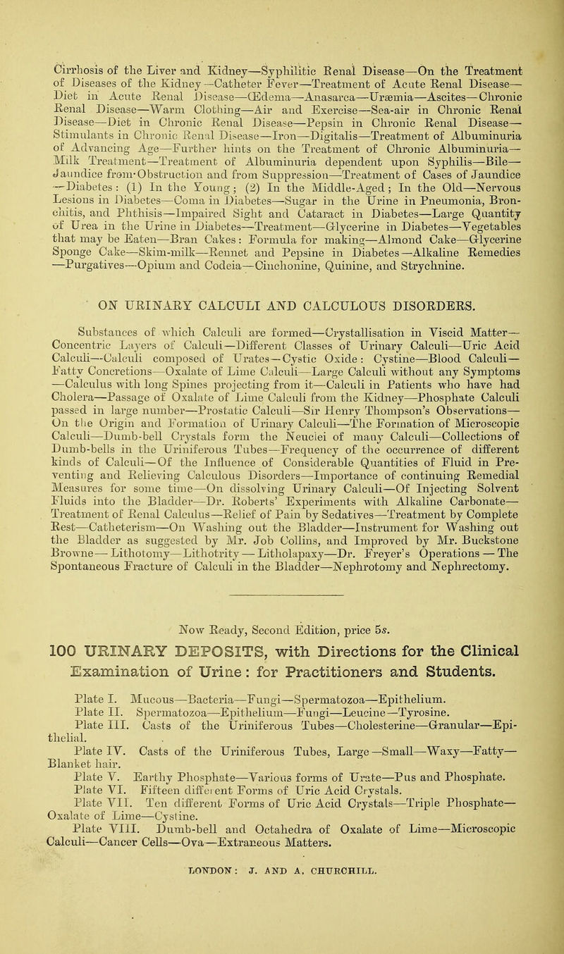 Cirrhosis of the Liver and Kidney—Syphilitic Eenal Disease—On the Treatment of Diseases of the Kidney—Catheter Fever—Treatment of Acute Renal Disease- Diet in Acute Renal Disease—(Edema—Anasarca—Uraemia—Ascites—Chronic Renal Disease—Warm Clothing—Air and Exercise—Sea-air in Chronic Renal Disease—Diet in Chronic Renal Disease—Pepsin in Chronic Renal Disease— Stimulants in Chronic Renal Disease—Iron—Digitalis—Treatment of Albuminuria of Advancing Age—Further hints on the Treatment of Chronic Albuminuria— Milk Treatment—Treatment of Albuminuria dependent upon Syphilis—Bile— Jaundice from-Obstruction and from Suppression—Treatment of Cases of Jaundice —Diabetes : (1) In the Young; (2) In the Middle-Aged; In the Old—Nervous Lesions in Diabetes—Coma in Diabetes—Sugar in the Urine in Pneumonia, Bron- chitis, and Phthisis—Impaired Sight and Cataract in Diabetes—Large Quantity of Urea in the Urine in Diabetes—Treatment—Glycerine in Diabetes—Vegetables that may be Eaten—Bran Cakes : Formula for making—Almond Cake—Glycerine Sponge Cake—Skim-milk—Rennet and Pepsine in Diabetes—Alkaline Remedies —Purgatives—Opium and Codeia—Cinclionine, Quinine, and Strychnine. ON URINARY CALCULI AND CALCULOUS DISORDERS. Substances of Avhich Calculi are formed—Crystallisation in Viscid Matter— Concentric Layers of Calculi—Different Classes of Urinary Calculi—Uric Acid Calculi—Calculi composed of Urates—Cystic Oxide : Cystine—Blood Calculi- Fatty Concretions—Oxalate of Lime Calculi—Large Calculi without any Symptoms —Calculus with long Spines projecting from it—Calculi in Patients who have had Cholera—Passage of Oxalate of Lime Calculi from the Kidney—Phosphate Calculi passed in large number—Prostatic Calculi—Sir Henry Thompson's Observations— On the Origin and Formation of Urinary Calculi—The Formation of Microscopic Calculi—Dumb-bell Crystals form the Neuclei of many Calculi—Collections of Dumb-bells in the Uriniferous Tubes—Frequency of the occurrence of different kinds of Calculi—Of the Influence of Considerable Quantities of Fluid in Pre- venting and Relieving Calculous Disorders—Importance of continuing Remedial Measures for some time—On dissolving Urinary Calculi—Of Injecting Solvent Fluids into the Bladder—Dr. Roberts' Experiments with Alkaline Carbonate— Treatment of Renal Calculus—Relief of Pain by Sedatives—Treatment by Complete Rest—Catheterism—On Washing out the Bladder—Instrument for Washing out the Bladder as suggested by Mr. Job Collins, and Improved by Mr. Buckstone Browne—Lithotomy—Lithotrity — Litholapaxy—Dr. Freyer's Operations — The Spontaneous Fracture of Calculi in the Bladder—Nephrotomy and Nephrectomy. Now Ready, Second Edition, price 5s. 100 URINARY DEPOSITS, with Directions for the Clinical Examination of Urine: for Practitioners and Students. Plate I. Mucous—Bacteria—Fungi—Spermatozoa—Epithelium. Plate II. Spermatozoa—Epithelium—Fungi—Leucine—Tyrosine. Plate III. Casts of the Uriniferous Tubes—Cholesterine—Granular—Epi- thelial. Plate IV. Casts of the Uriniferous Tubes, Large —Small—Waxy—Fatty— Blanket hair. Plate V. Earthy Phosphate—Various forms of Urate—Pus and Phosphate. Plate VI. Fifteen different Forms of Uric Acid Crystals. Plate VII. Ten different Forms of Uric Acid Crystals—Triple Phosphate— Oxalate of Lime—Cystine. Plate VIII. Dumb-bell and Octahedra of Oxalate of Lime—Microscopic Calculi—Cancer Cells—Ova—Extraneous Matters. LONDON: J. AND A. CHURCHILL.