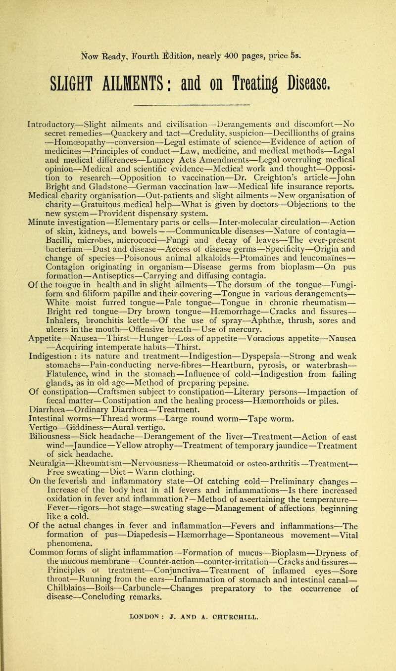 Now Beady, Fourth Edition, nearly 400 pages, price 6s. SLIGHT AILMENTS: and on Treating Disease. Introductory—Slight ailments and civilisation—Derangements and discomfort—No secret remedies—Quackery and tact—Credulity, suspicion—Decillionths of grains —Homoeopathy—conversion—Legal estimate of science—Evidence of action of medicines—Principles of conduct—Law, medicine, and medical methods—Legal and medical differences—Lunacy Acts Amendments—Legal overruling medical opinion—Medical and scientific evidence—Medical work and thought—Opposi- tion to research—Opposition to vaccination—Dr. Creighton's article—John Bright and Gladstone—German vaccination law—Medical life insurance reports. Medical charity organisation—Out-patients and slight ailments—New organisation of charity—Gratuitous medical help—What is given by doctors—Objections to the new system—Provident dispensary system. Minute investigation—Elementary parts or cells—Inter-molecular circulation—Action of skin, kidneys, and bowels Communicable diseases—Nature of contagia— Bacilli, microbes, micrococci—Fungi and decay of leaves—The ever-present bacterium—Dust and disease—Access of disease germs—Specificity—Origin and change of species—Poisonous animal alkaloids—Ptomaines and leucomaines— Contagion originating in organism—Disease germs from bioplasm—On pus formation—Antiseptics—Carrying and diffusing contagia. Of the tongue in health and in slight ailments—The dorsum of the tongue—Fungi- form and filiform papillae and their covering—Tongue in various derangements— White moist furred tongue—Pale tongue—Tongue in chronic rheumatism— Bright red tongue—Dry brown tongue—Haemorrhage—Cracks and fissures— Inhalers, bronchitis kettle—Of the use of spray—Aphthae, thrush, sores and ulcers in the mouth—Offensive breath—Use of mercury. Appetite—Nausea—Thirst—Hunger—Loss of appetite—Voracious appetite—Nausea —Acquiring intemperate habits—Thirst. Indigestion : its nature and treatment—Indigestion—Dyspepsia—Strong and weak stomachs—Pain-conducting nerve-fibres—Heartburn, pyrosis, or waterbrash— Flatulence, wind in the stomach—Influence of cold—Indigestion from failing glands, as in old age—Method of preparing pepsine. Of constipation—Craftsmen subject to constipation—Literary persons—Impaction of faecal matter—Constipation and the healing process—Haemorrhoids or piles. Diarrhoea—Ordinary Diarrhoea—Treatment. Intestinal worms—Thread worms—Large round worm—Tape worm. Vertigo—Giddiness—Aural vertigo. Biliousness—Sick headache—Derangement of the liver—Treatment—Action of east wind.—Jaundice— Yellow atrophy—Treatment of temporary jaundice—Treatment of sick headache. Neuralgia—Rheumatism—Nervousness—Rheumatoid or osteo-arthritis—Treatment— Free sweating—Diet—Warm clothing. On the feverish and inflammatory state—Of catching cold—Preliminary changes — Increase of the body heat in all fevers and inflammations—Is there increased oxidation in fever and inflammation ? —Method of ascertaining the temperature— Fever—rigors—hot stage—sweating stage—Management of affections beginning like a cold. Of the actual changes in fever and inflammation—Fevers and inflammations—The formation of pus—Diapedesis—Plaemorrhage— Spontaneous movement—Vital phenomena. Common forms of slight inflammation—Formation of mucus—Bioplasm—Dryness of the mucous membrane—Counter-action—counter-irritation—Cracks and fissures— Principles ot treatment—Conjunctiva—Treatment of inflamed eyes—Sore throat—Running from the ears—Inflammation of stomach and intestinal canal— Chilblains—Boils—Carbuncle—Changes preparatory to the occurrence of disease—Concluding remarks.