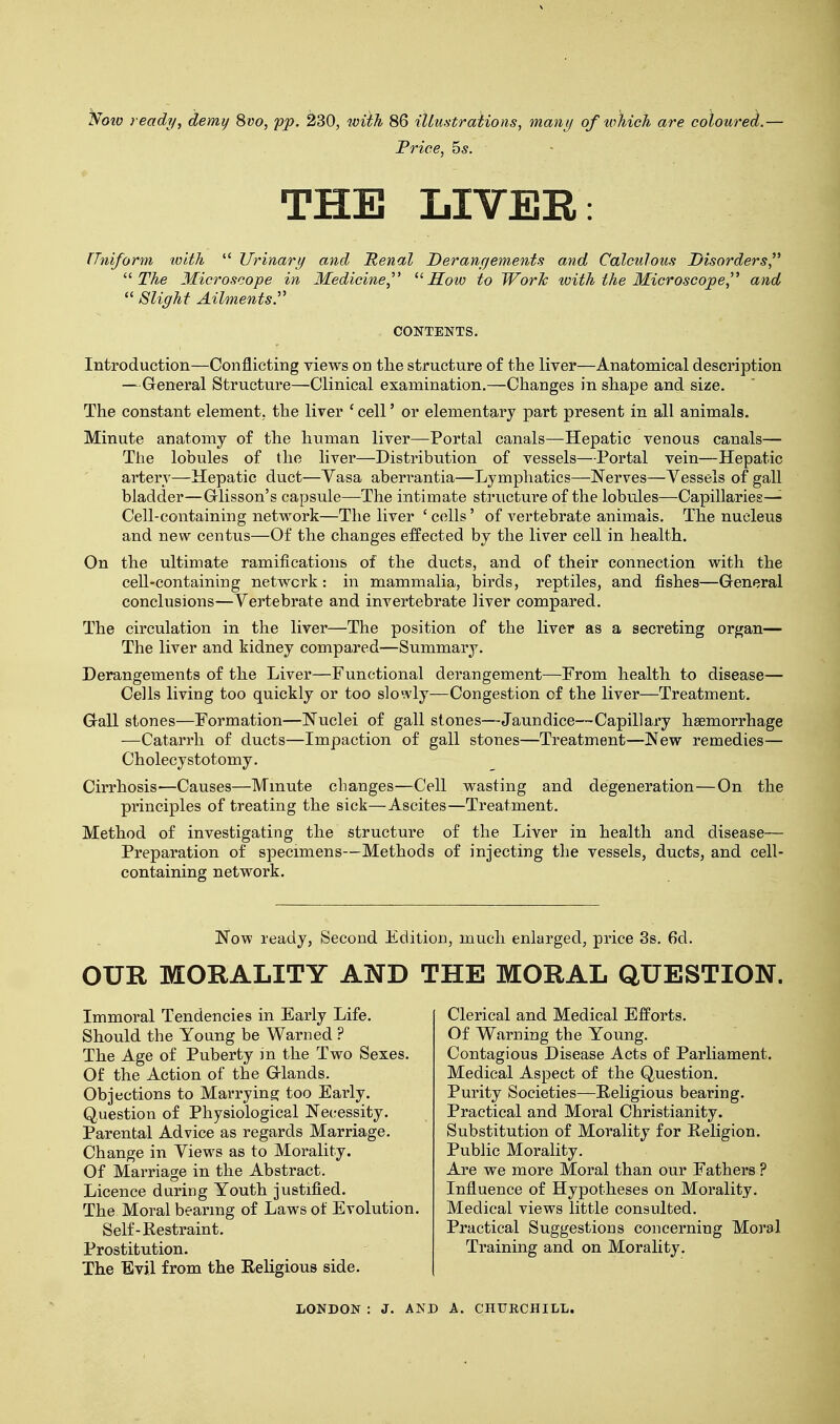 Now ready, demy 8vo, pp. 230, with 86 illustrations, many of which are coloured.— Trice, 5s. THE LIVER: Uniform with  Urinary and Renal Derangements and Calculous Disorders  The Microscope in Medicine,  How to Work with the Microscope, and  Slight Ailments. Introduction—Conflicting views on the structure of the liver—Anatomical description — General Structure—Clinical examination.—Changes in shape and size. The constant element, the liver ' cell' or elementary part present in all animals. Minute anatomy of the human liver—Portal canals—Hepatic venous canals— The lobules of the liver—Distribution of vessels—Portal vein—Hepatic artery—Hepatic duct—Yasa aberrantia—Lymphatics—Nerves—Vessels of gall bladder—Glisson's capsule—The intimate structure of the lobules—Capillaries- Cell-containing network—The liver ' cells' of vertebrate animals. The nucleus and new centus—Of the changes effected by the liver cell in health. On the ultimate ramifications of the ducts, and of their connection with the cell-containing network : in mammalia, birds, reptiles, and fishes—General conclusions—Vertebrate and invertebrate liver compared. The circulation in the liver—The position of the liver as a secreting organ— The liver and kidney compared—Summary. Derangements of the Liver—Functional derangement—From health to disease— Cells living too quickly or too slowly—Congestion of the liver—Treatment. Gall stones—Formation—Nuclei of gall stones—Jaundice—Capillary haemorrhage —Catarrh of ducts—Impaction of gall stones—Treatment—New remedies— Cholecy stotomy. Cirrhosis—Causes—Minute changes—Cell wasting and degeneration—On the principles of treating the sick—Ascites—Treatment. Method of investigating the structure of the Liver in health and disease— Preparation of specimens—Methods of injecting the vessels, ducts, and cell- containing network. OUR MORALITY AND THE MORAL QUESTION. CONTENTS. Now ready, Second Edition, much enlarged, price 3s. 6d. Immoral Tendencies in Early Life. Should the Young be Warned ? The Age of Puberty m the Two Sexes. Of the Action of the Glands. Objections to Marrying too Early. Question of Physiological Necessity. Parental Advice as regards Marriage. Change in Views as to Morality. Of Marriage in the Abstract. Licence during Youth justified. The Moral bearing of Laws of Evolution. Clerical and Medical Efforts. Of Warning the Young. Contagious Disease Acts of Parliament. Medical Aspect of the Question. Purity Societies—Religious bearing. Practical and Moral Christianity. Substitution of Morality for Religion. Public Morality. Are we more Moral than our Fathers ? Influence of Hypotheses on Morality. Medical views little consulted. Practical Suggestions concerning Moral Self-Restraint. Prostitution. The Evil from the Religious side. Training and on Morality.