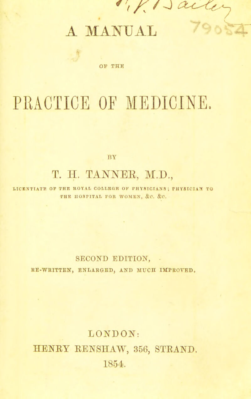 OK THK PRACTICE OF MEDICINE. BY T. H. TANNEE, M.D., LICKNTTATK OP THE HOVAI. COIil.RGR OK PHYSICIANS; PilYSICIATI TO TUK 1I03PITAI. FOR WOMEN, &<\ SECOND EDITION, HE-WniTTEir, ENLARGED, AND MUCH IMPfiOrBD. LONDON: HENEY EENSHAW, 35G, STEAND. 1854.