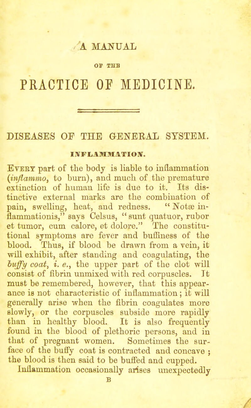 OF THB PRACTICE OF MEDICINE. DISEASES OF THE GENERAL SYSTEM. IIVFtAMMATIOlV. Eteet part of the body is liable to inflammation {injlammo, to burn), and much of the premature extinction of human life is due to it. Its dis- tinctive external marks are the combination of pain, swelling, heat, and redness.  Notse ui- flammationis, says Celsus,  sunt quatuor, rubor et tumor, cum calore, et dolore. The constitu- tional symptoms are fever and bufliness of the blood. Thus, if blood be drawn from a vein, it vriU exhibit, after standing and coagulating, the hi{ff)/ coat, i. e., the upper part of the clot wUl consist of fibrin unmixed with red corpuscles. It must be remembered, however, that this appear- ance is not characteristic of inflammation; it will generally arise when the fibrin coagulates more slowly, or the corpuscles subside more rapidly than in healthy blood. It is also frequently found in the blood of plethoric persons, and in that of pregnant women. Sometimes the sur- face of the butfy coat is contracted and concave ; the blood is then said to be bufied and cupped. Inflammation occasionally arises unexpectedly B