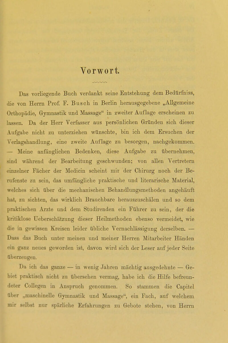 Vorwort. Das vorliegende Buch verdankt seine Entstehung dem Bedürfniss, die von Herrn Prof. F. Busch in Berlin herausgegebene „Allgemeine Orthopädie, Gymnastik und Massage in zweiter Auflage erscheinen zu lassen. Da der Herr Verfasser aus persönlichen Gründen sich dieser Aufsabe nicht zu unterziehen wünschte, bin ich dem Ersuchen der Verlagshandlung, eine zweite Auflage zu besorgen, nachgekommen. — Meine anfänglichen Bedenken, diese Aufgabe zu übernehmen, sind während der Bearbeitung geschwunden; von allen Vertretern einzelner Fächer der Medicin scheint mir der Chirurg noch der Be- rufenste zu sein, das umfängliche praktische und literarische Material, welches sich über die mechanischen Behandlungsmethoden angehäuft hat, zu sichten, das wirklich Brauchbare herauszuschälen und so dem praktischen Arzte und dem Studirenden ein Führer zu sein, der die kritiklose üeberschätzung dieser Heilmethoden ebenso vermeidet, wie die in gewissen Kreisen leider übliche Vernachlässigung derselben. — Dass das Buch unter meinen und meiner Herren Mitarbeiter Händen ein ganz neues geworden ist, davon wird sich der Leser auf jeder Seite überzeugen. Da ich das ganze — in wenig Jahren mächtig ausgedehnte — Ge- biet praktisch nicht zu tibersehen vermag, habe ich die Hüfe befreun- deter CoUegen in Anspruch genommen. So stammen die Capitel über „maschinelle Gymnastik und Massage, ein Fach, auf welchem mir selbst nur spärliche Erfahrungen zu Gebote stehen, von Herrn