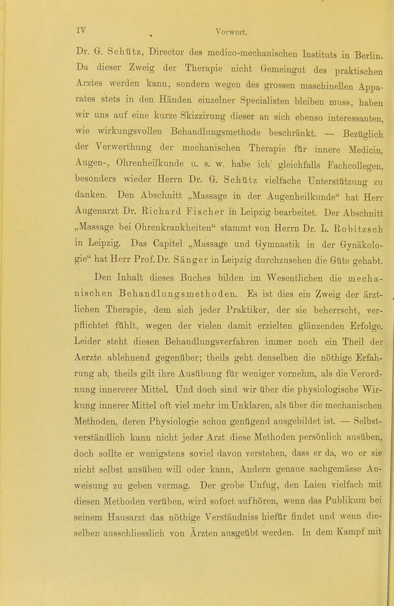 Dr. Gr. Schütz, Director des medico-mechauischeu Instituts ia Berlin. Da dieser Zweig der Therapie nicht Gemeingut des praktischen Arztes werden kann, sondern wegen des grossen maschinellen Appa- rates stets in den Händen einzelner Specialisten bleiben muss, haben wir uns auf eine kurze Skizzirung dieser an sich ebenso interessanten, me wirkungsvollen Behandlungsmethode beschränkt. — Bezüglich der Verwerthung der mechanischen Therapie für innere Medicin, Augen-, Ohrenheilkunde u. s. w. habe ich; gleichfalls Pachcollegen, besonders wieder Herrn Dr. G. Schütz vielfache Unterstützung zu danken. Den Abschnitt „Massage in der Augenheilkunde hat Herr Augenarzt Dr. Richard Fischer in Leipzig bearbeitet. Der Abschnitt „Massage bei Ohrenkrankheiten stammt von Herrn Dr. L. Kobitzsch in Leipzig. Das Capitel „Massage und Gymnastik in der Gynäkolo- gie hat Herr Prof Dr. Sänger in Leipzig durchziisehen die Güte gehabt. Den Inhalt dieses Buches bilden im Wesentlichen die mecha- nischen Behandlungsmethoden. Es ist dies ein Zweig der ärzt- lichen Therapie, dem sich jeder Praktiker, der sie beherrscht, ver- pflichtet fühlt, wegen der vielen damit erzielten glänzenden Erfolge. Leider steht diesen Behandlungsverfahren immer noch ein Theü der Aerzte ablehnend gegenüber; theils geht denselben die nöthige Erfah- rung ab, theils gilt ihre Ausübiing für weniger vornehm, als die Verord- nung innererer Mittel. Und doch sind wir über die physiologische Wir- kung innerer Mittel oft viel mehr im Unklaren, als über die mechanischen Methoden, deren Physiologie schon genügend ausgebildet ist. — Selbst- verständlich kann nicht jeder Arzt diese Methoden persönlich ausüben, doch sollte er wenigstens soviel davon verstehen, dass er da, wo er sie nicht selbst ausüben will oder kann, Andern genaue sachgemässe An- weisung zu geben vermag. Der grobe Unfug, den Laien vielfach mit diesen Methoden verüben, wird sofort aufhören, wenn das Publikum bei seinem Hausarzt das nöthige Verständuiss hiefür findet und wenn die- selben ausschliesslich von Ärzten ausgeübt werden. In dem Kampf mit