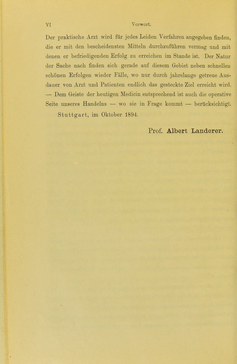 Der praktische Arzt wird für jedes Leiden Verfahren angegeben finden, die er mit den bescheidensten Mitteln durchzuführen vermag und mit denen er befriedigenden Erfolg zu erreichen im Stande ist. Der Natur der Sache nach finden sich gerade auf diesem Gebiet neben schnellen schönen Erfolgen wieder Fälle, wo nur durch jahrelange getreue Aus- dauer von Arzt und Patienten endlich das gesteckte Ziel erreicht wird. — Dem Geiste der heutigen Medicin entsprechend ist auch die operative Seite unseres Handelns — wo sie in Frage kommt — berücksichtigt, ll Stuttgart, im Oktober 1894. Prof. Albert Landerer.