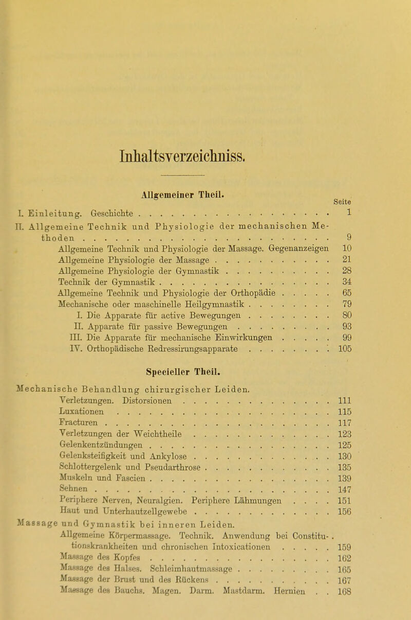Inlialtsverzeicliniss. AUtomeiner Theil. Seite I. Einleitung. GescliicMe 1 II. Allgemeine Technik und Physiologie der mechanischen Me- thoden 9 Allgemeine Technik und Physiologie der Massage. Gegenanzeigen 10 Allgemeine Physiologie der Massage 21 Allgemeine Physiologie der Gymnastik 28 Technik der Gymnastik 34 Allgemeine Technik und Physiologie der Orthopädie 65 Mechanische oder maschinelle Heilgymnastik 79 I. Die Apparate für active Bewegungen 80 IL Apparate für passive Bewegungen 93 III. Die Apparate für mechanische Einwirkungen 99 lY. Orthopädische Rediessirungsapparate '. 105 Specieller Theil. Mechanische Behandlung chirurgischer Leiden. Verletzungen. Distorsionen III Luxationen 115 Fracturen 117 Verletzungen der Weichtheile 123 Gelenkentzündungen 125 Gelenksteifigkeit und Ankylose 130 Schlottergelenk und Pseudarthrose 135 Muskeln und Fascien 139 Sehnen 147 Periphere Nerven, Neuralgien. Periphere Lähmungen .... 151 Haut und Unterhautzellgewebe 156 Massage und Gymnastik bei inneren Leiden. Allgemeine Körpermassage. Technik. Anwendung bei Constitu- . tionskrankheiten und chronischen Intoxicationen 159 Massage des Kopfes 162 Massage des Halses. Schleimhautmassage 165 Massage der Brust und des Rückens 167 Massage des Bauchs. Magen. Darm. Mastdarm. Hernien . . 168