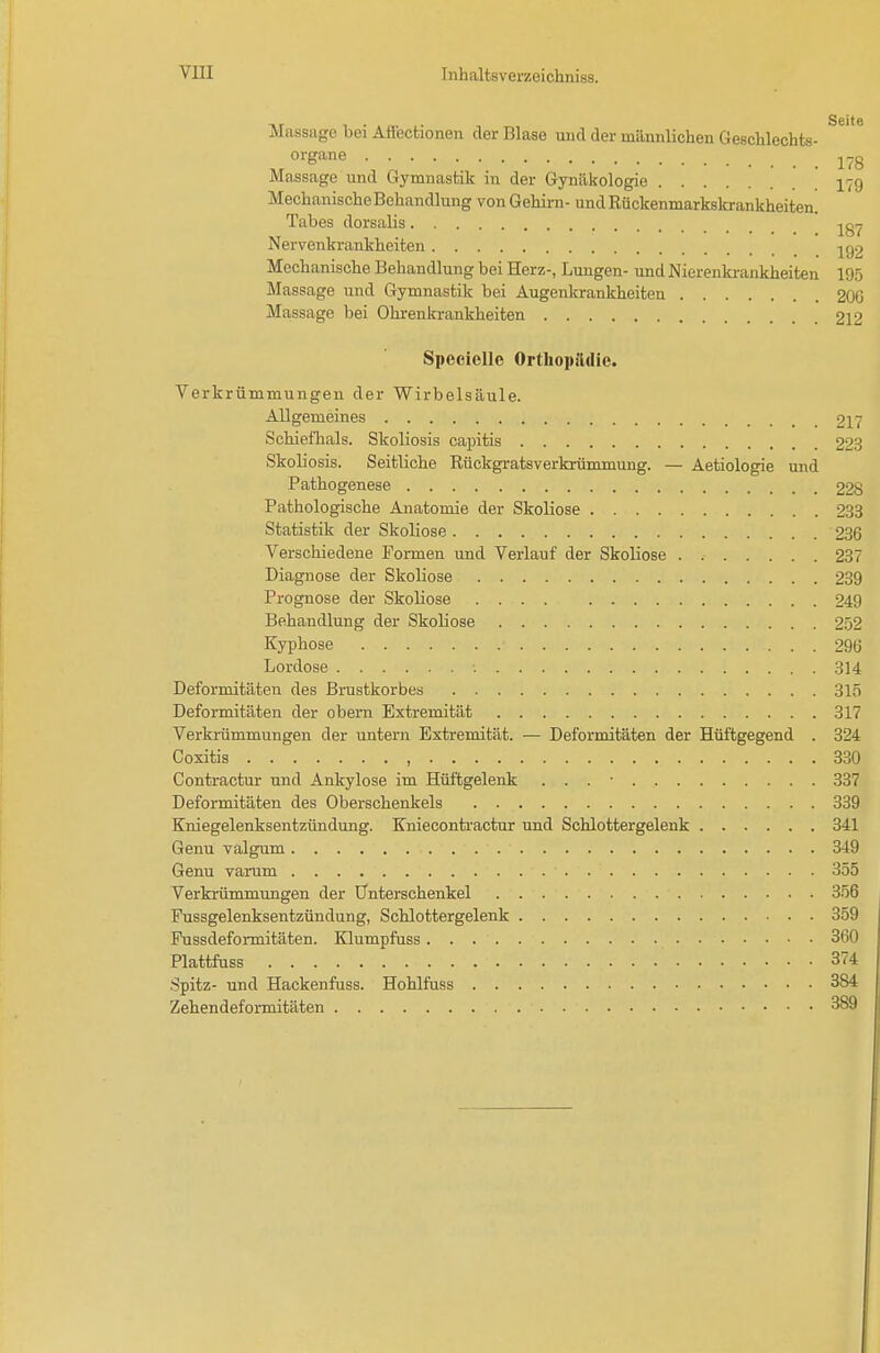 Massage bei Afl'ectionen der Blase und der männlichen Geschlechts- organe j-g Massage und Gymnastik in der Gynäkologie 179 Mechanische Behandlung von Gehirn- und Rückenmarkskrankheiten. Tabes dorsaüs ^87 Nervenkrankheiten -^92 Mechanische Behandlung bei Herz-, Lungen- und Nierenkrankheiten 195 Massage und Gymnastik bei Augenkrankheiten 2OG Massage bei Ohrenkrankheiten 212 Speeiellc Ortliopädio. Verkrümmungen der Wirbelsäule. Allgemeines 217 Schieflials. Skoliosis capitis 223 Skoliosis. Seitliche Rückgratsverkrümmung. — Aetiologie und Pathogenese 22^ Pathologische Anatomie der Skoliose 233 Statistik der Skoliose 236 Verschiedene Formen und Verlauf der Skoliose 237 Diagnose der Skoliose 239 Prognose der Skoliose 249 Behandlung der Skoliose 252 Kyphose 290 Lordose 314 Deformitäten des Brustkorbes 315 Deformitäten der obem Extremität 317 Verkrümmungen der untern Extremität. — Deformitäten der Hüftgegend . 324 Coxitis , 330 Contractur und Ankylose im Hüftgelenk . . . • 337 Deformitäten des Oberschenkels 339 Kniegelenksentzündung. Kniecontractur imd Schlottergelenk 341 Genu valgum 349 Genu varum 355 Verkrümmungen der Unterschenkel 356 Fussgelenksentzündung, Schlottergelenk 359 Fussdeformitäten. Klumpfiiss 360 Plattfuss 374 Spitz- und Hackenfuss. Hohlfuss 384 Zehendeformitäten 389
