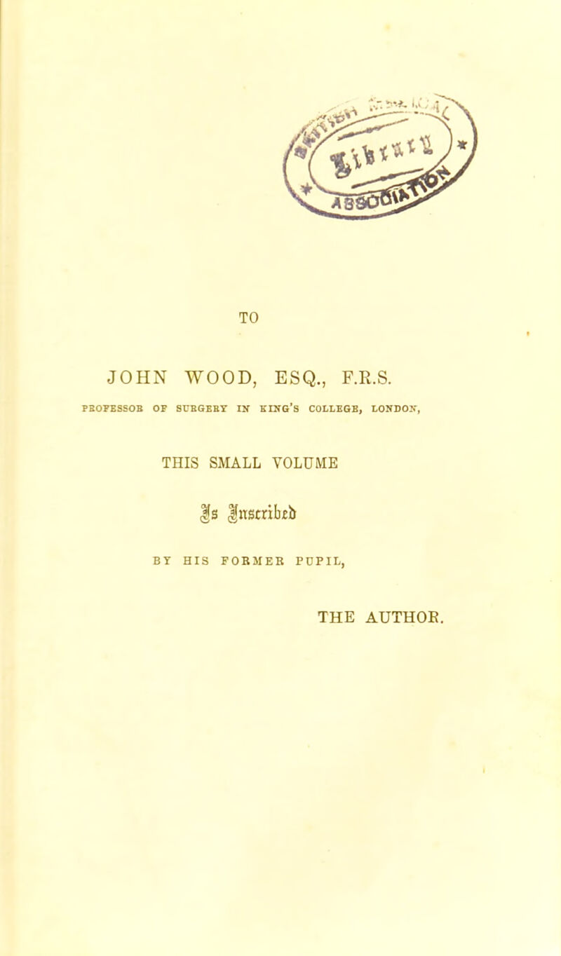 TO JOHN WOOD, ESQ., F.R.S. PBOPBSSOB OF SUBGBET IN KING'S COLLEGE, LONDON, THIS SMALL VOLUME BY HIS FOBMEK PDPIL, THE AUTHOE.