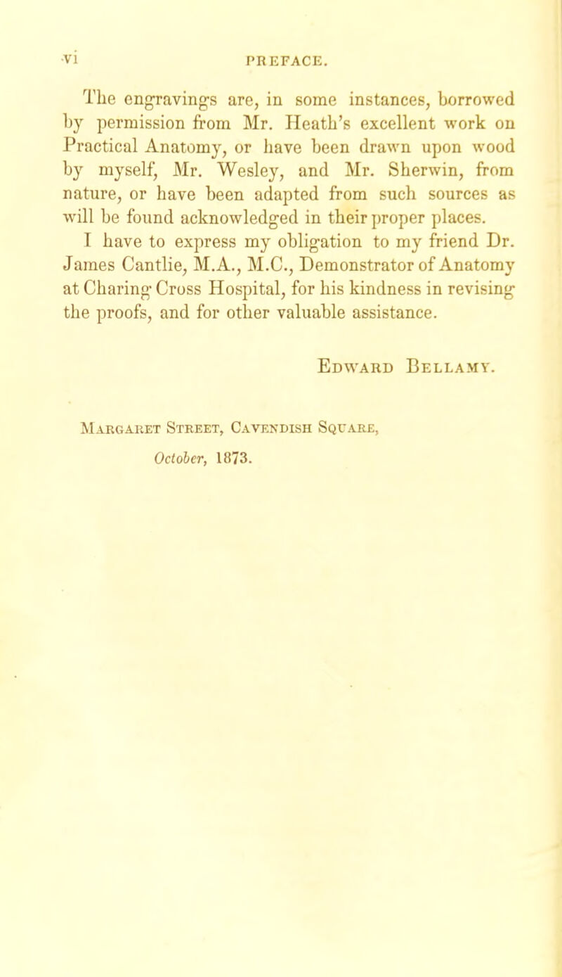 •vi The engraving's are, in some instances, borrowed by permission from Mr. Heath's excellent work on Practical Anatomy, or have been drawn upon wood by myself, Mr, Wesley, and Mr. Sherwin, from nature, or have been adapted from such sources as will be found acknowledged in their proper places. I have to express my obligation to my friend Dr. James Cantlie, M.A., M.C., Demonstrator of Anatomy at Charing Cross Hospital, for his kindness in revising the proofs, and for other valuable assistance. Edvv'ard Bellamy. Margaret Street, Cavenbish Square, October, 1873.