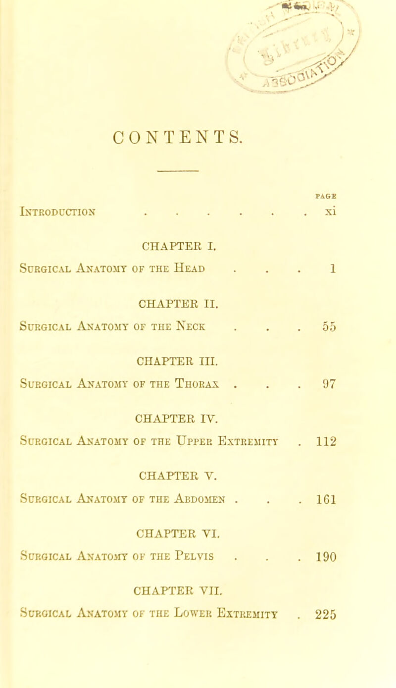 CONTENTS. Iktroduction ...... xi CHAPTER I. Surgical Anatomy of the Head . . . 1 CHAPTER II. Surgical Axatojit of the Neck . . .55 CHAPTER III. Surgical Anatomy of the Thorax ... 97 CHAPTER IV. Surgical Anatomy of the Upper Extremity . 112 CHAPTER V. Surgical Anatomy of the Abdomen . . .161 CHAPTER VI. Surgical AxATOirr of the Pelvis . . .190 CHAPTER VII. Sup.GiCAL Anatomy ok the Lower Extremity 225