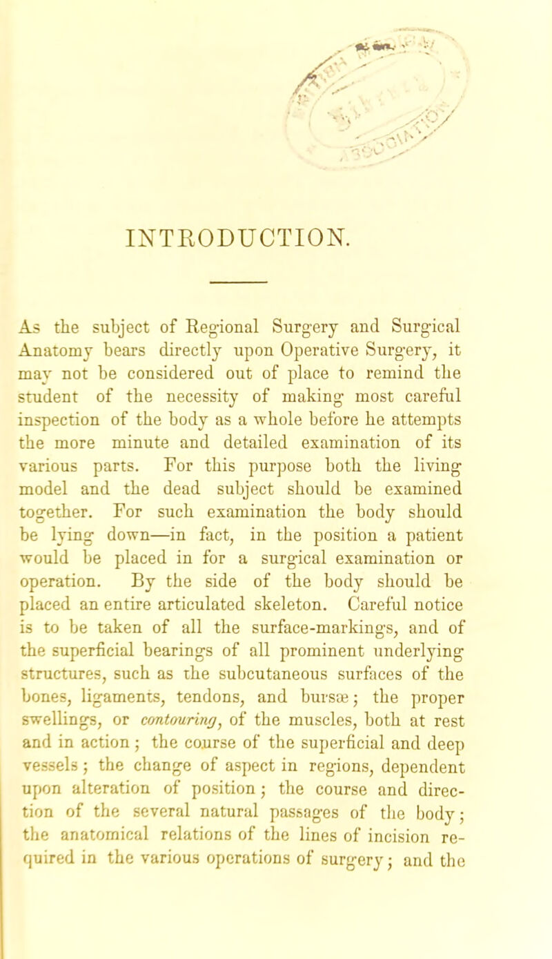 INTRODUCTION. As the subject of Regional Surgery and Surgical Anatomy bears directly upon Operative Surgery, it may not be considered out of place to remind the student of the necessity of making most careful inspection of the body as a whole before he attempts the more minute and detailed examination of its various parts. For this purpose both the living model and the dead subject should be examined together. For such examination the body should be lying down—in fact, in the position a patient would be placed in for a surgical examination or operation. By the side of the body should be placed an entire articulated skeleton. Careful notice is to be taken of all the surface-markings, and of the superficial bearings of all prominent underlying structures, such as the subcutaneous surfaces of the bones, ligaments, tendons, and buvsce; the proper swellings, or cmtouring, of the muscles, both at rest and in action; the course of the superficial and deep vessels; the change of aspect in regions, dependent upon alteration of position; the course and direc- tion of the several natural passages of the body; the anatomical relations of the lines of incision re- quired in the various operations of surger}^; and the