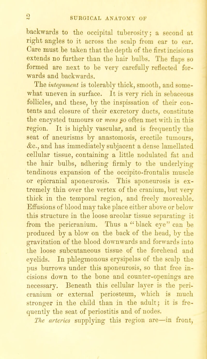 9 backwards to tlie occipital tuberosity; a second at right angles to it across the scalp from ear to ear. Care must be taken that the depth of the first incisions extends no further than the hair bulbs. The flaps so formed are next to be very carefully reflected for- wards and backwards. The integument is tolerably thick, smooth, and some- what uneven in surface. It is very rich in sebaceous follicles, and these, by the inspissation of their con- tents and closure of their excretory ducts, constitute the encysted tumours or wens often met with in this region. It is highly vascular, and is frequently the seat of aneurisms by anastomosis, erectile tumours, &c., and has immediately subjacent a dense lamellated cellular tissue, containing a little nodulated fat and the hair bulbs, adhering firmly to the underlying tendinous expansion of the occipito-frontalis muscle or epicranial aponeurosis. This aponeurosis is ex- tremely thin over the vertex of the cranium, but very thick in the temporal region, and freely moveable. Effusions of blood may take place either above or below this structure in the loose areolar tissue separating it from the pericranium. Thus a black eye can be produced by a blow on the back of the head, by the gravitation of the blood downwards and forwards into the loose subcutaneous tissue of the forehead and eyelids. In phlegmonous erysipelas of the scalp the pus burrows under this aponeurosis, so that free in- cisions down to the bone and counter-openings are necessary. Beneath this cellular layer is the peri- cranium or external periosteum, which is much stronger in the child than in the adult; it is fre- quently the seat of periostitis and of nodes. The arteries supplying this region are—in front,
