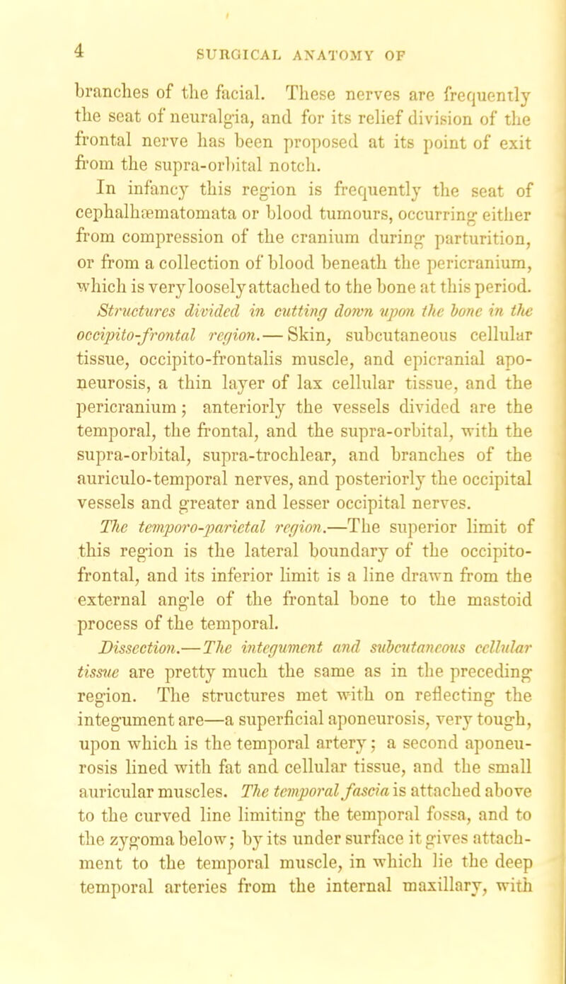 branches of the facial. These nerves are frequently the seat of ueuralg-ia, and for its relief division of the frontal nerve has been proposed at its point of exit from the supra-orbital notch. In infancy this region is frequently the seat of cephalhfematomata or blood tumours, occurring either from compression of the cranium during- parturition, or from a collection of blood beneath the pericranium, which is verylooselyattached to the bone at this period. Structures divided in chitting down vpnn the hone in tlic occipito-frontal region.— Skin, subcutaneous cellular tissue, occipito-frontalis muscle, and epicranial apo- neurosis, a thin layer of lax cellular tissue, and the pericranium; anteriorly the vessels divided are the temporal, the frontal, and the supra-orbital, -with the supra-orbital, supra-trochlear, and branches of the auriculo-temporal nerves, and posteriorly the occipital vessels and greater and lesser occipital nerves. Tlic teviporo-jjarietal region.—The superior limit of this region is the lateral boundary of the occipito- frontal, and its inferior limit is a line drawn from the external angle of the frontal bone to the mastoid process of the temporal. Dissection.—The integument and siibcutancous cellular tissue are pretty much the same as in the preceding region. The structures met with on reflecting the integument are—a superficial aponeurosis, very tough, upon which is the temporal artery; a second aponeu- rosis lined with fat and cellular tissue, and the small auricular muscles. The temporal fascia is attached above to the curved line limiting the temporal fossa, and to the zygoma below; by its under surface it gives attach- ment to the temporal muscle, in which lie the deep temporal arteries from the internal maxillary, with