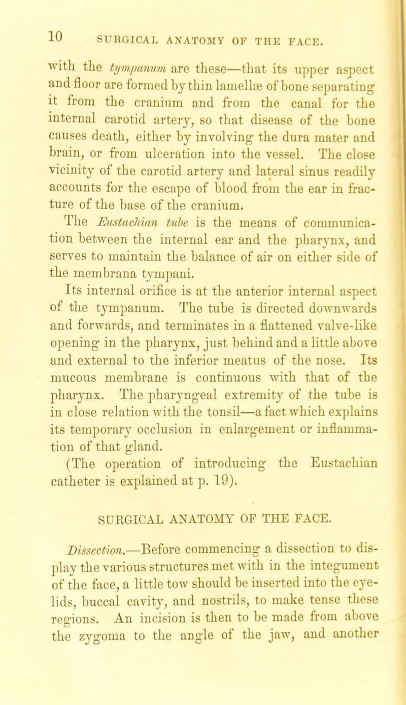 with the tympanum are tliese—that its upper aspect and floor are formed by thin lamellie of bone separating it from the cranium and from the canal for the internal carotid artery, so that disease of the bone causes death, either by involving' the dura mater and brain, or from ulceration into the vessel. The close vicinity of the carotid artery and lateral sinus readily accounts for the escape of blood from the ear in frac- ture of the base of the cranium. The Eustacliian tube is the means of communica- tion between the internal ear and the pharj'nx, and serves to maintain the balance of air on either side of the mem bran a tympani. Its internal orifice is at the anterior internal aspect of the tympanum. The tube is directed downwards and forwards, and terminates in a flattened valve-like opening in the pharynx, just behind and a little above and external to the inferior meatus of the nose. Its mucous membrane is continuous with that of the pharynx. The pharyngeal extremity of the tube is in close relation with the tonsil—a fact which explains its temporary occlusion in enlargement or inflamma- tion of that gland. (The operation of introducing the Eustachian catheter is explained at p. 19). SURGICAL ANATOMY OF THE FACE. Dissection.—Before commencing a dissection to dis- play the various structures met with in the integument of the face, a little tow should be inserted into the eye- lids, buccal cavity, and nostrils, to make tense these regions. An incision is then to be made from above the zygoma to the angle of the jaw, and another