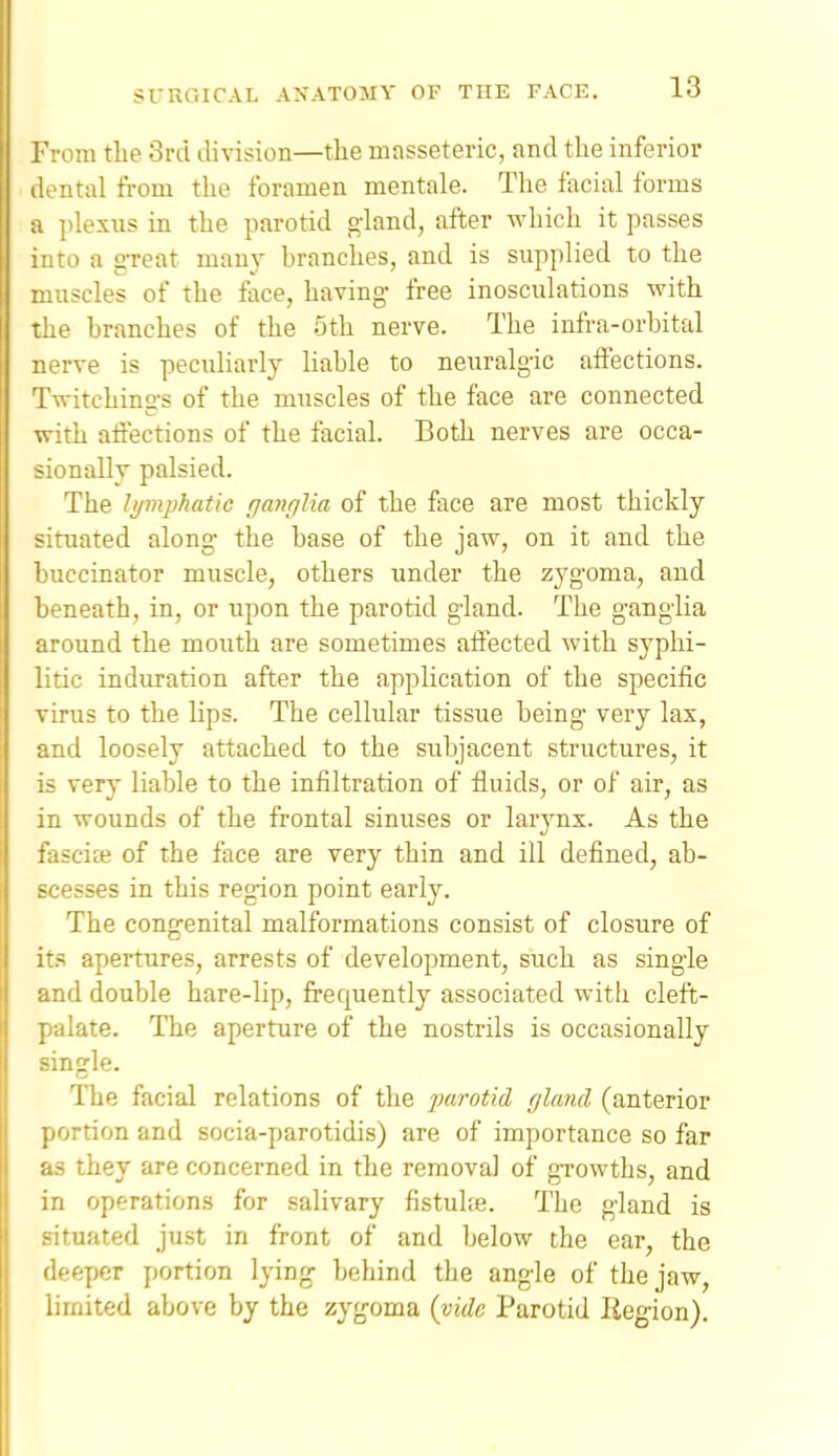 ' 'rom tlie 3rd division—the masseteric, and the inferior dental fi'om the foramen mentale. Tlie facial forms a plexus in the parotid g-land, after which it passes into a gTeat many branches, and is supplied to the muscles of the face, having- free inosculations with the branches of the 5th nerve. The infra-orbital nerve is peculiarly Hable to neuralgic affections. Twitchings of the muscles of the face are connected with aft'ections of the facial. Both nerves are occa- sionally palsied. The lymjjhatic ganglia of the face are most thickly situated along- the base of the jaw, on it and the buccinator muscle, others under the zygoma, and beneath, in, or upon the parotid gland. The g-anglia around the mouth are sometimes affected with syphi- litic induration after the application of the specific virus to the lips. The cellular tissue being very lax, and loosely attached to the subjacent structures, it is very liable to the infiltration of fluids, or of air, as in wounds of the frontal sinuses or larynx. As the fascife of the face are very thin and ill defined, ab- scesses in this region point early. The cong-enital malformations consist of closure of it.s apertures, arrests of development, such as single and double hare-lip, frequently associated with cleft- palate. The aperture of the nostrils is occasionally single. The facial relations of the parotid gland (anterior portion and socia-parotidis) are of importance so far as they are concerned in the removal of gTowths, and in operations for salivary fistuUe. The g-land is situated just in front of and below the ear, the deeper portion Ipn^ behind the ang-le of the jaw, limited above by the zyfjoma {vide Parotid Region).