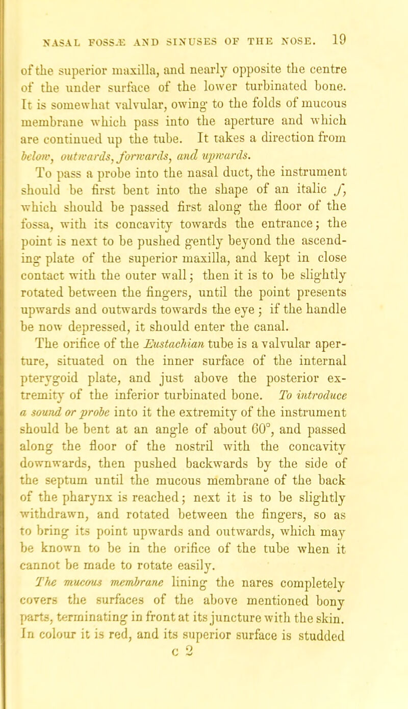 of the superior maxilla, and nearly opposite the centre of the under surface of the lower turbinated bone. It is somewhat valvular, owing to the folds of mucous membrane which pass into the aperture and which are continued up the tube. It takes a direction from bclotv, out wards, fonvards, mid tq)>vards. To pass a probe into the nasal duct, the instrument should be first bent into the shape of an italic f, which should be passed first along- the floor of the fossa, with its concavity towards the entrance; the point is next to be pushed gently beyond the ascend- ing plate of the superior maxilla, and kept in close contact with the outer wall; then it is to be slightly rotated between the fingers, until the point presents upwards and outwards towards the eye ; if the handle be now depressed, it should enter the canal. The orifice of the Eitstachian tube is a valvular aper- ture, situated on the inner surface of the internal pterygoid plate, and just above the posterior ex- tremit}' of the inferior turbinated bone. To introduce a sound or probe into it the extremity of the instrument should be bent at an angle of about 60°, and passed along the floor of the nostril with the concavity downwards, then pushed backwards by the side of the septum until the mucous membrane of the back of the pharynx is reached; next it is to be slightly withdrawn, and rotated between the fingers, so as to bring its point upwards and outwards, which may be known to be in the orifice of the tube when it cannot be made to rotate easily. Tb^ mucous membrane lining the nares completely covers the surfaces of the above mentioned bony parts, terminating in front at its juncture with the skin. In colour it is red, and its superior surface is studded c 2