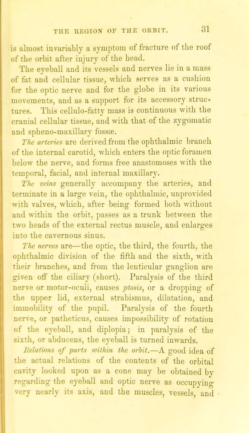 is almost invariably a symptom of fracture of the roof of the orbit after injury of the head. The eyeball and its vessels and nerves lie in a mass of fat and cellular tissue, which serves as a cushion for the optic nerve and for the globe in its various movements, and as a support for its accessory struct tures. This cellulo-fatty mass is continuous with the cranial cellular tissue, and with that of the zygomatic and spheno-maxillary fossae. The arteries are derived from the ophthalmic branch of the internal carotid, which enters the optic foramen below the nerve, and forms fi-ee anastomoses with the temporal, facial, and internal maxillary. The veins generally accompany the arteries, and terminate ra a large vein, the ophthalmic, unprovided with valves, which, after being formed both without and within the orbit, passes as a trunk between the two heads of the external rectus muscle, and enlarges into the cavernous sinus. The nerves are—the optic, the third, the fourth, the ophthalmic division of the fifth and the sixth, with their branches, and from the lenticular ganglion are given off the ciliary (short). Paralysis of the third nerve or motor-oculi, causes ptosis, or a dropping of the upper lid, external strabismus, dilatation, and immobility of the pupil. Paralysis of the fourth nerve, or patheticus, causes impossibility of rotation of the eyeball, and diplopia; in paralysis of the sixth, or abducens, the eyeball is turned inwards. lielations of parts within the orhit.—A good idea of the actual relations of the contents of the orbital cavity looked upon as a cone may be obtained by regarding the eyeball and optic nerve as occupying very nearly its axis, and the muscles, vessels, and