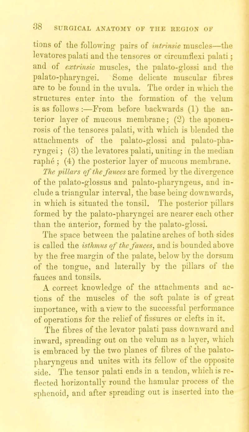 tions of the following' pairs of intrimic muscles—the levatores palati and the tenspres or circumflexi palati; and of extrinsic muscles, the palato-g-lossi and the palato-pharyng-ei. Some delicate muscular fibres are to be found in the uvula. The order in which the structures enter into the formation of the velum is as follows :—From before backwards (1) the an- terior layer of mucous membrane; (2) the aponeu- rosis of the tensores palati, with which is blended the attachments of the palato-g-lossi and palato-pha- ryng-ei; (3) the levatores palati, uniting- in the median raphe ; (4) the posterior layer of mucous membrane. The pillars of the fauces are formed by the divergence of the palato-g-lossus and palato-pharyng-eus, and in- clude a triang-ular interval, the base being downwards, in which is situated the tonsil. The posterior pillars formed by the palato-pharyngei are nearer each other than the anterior, formed by the palato-g-lossi. The space between the palatine arches of both sides is called the isthmis of the fauces, and is bounded above by the free margin of the palate, below by the dorsum of the tongue, and laterally by the pillars of the fauces and tonsils. A correct knowledge of the attachments and ac- tions of the muscles of the soft palate is of great importance, with a view to the successful performance of operations for the relief of fissures or clefts in it. The fibres of the levator palati pass downward and inward, spreading out on the velum as a Itiyer, which is embraced by the two planes of fibres of the palato- pharyngeus and unites with its fellow of the opposite side. The tensor palati ends in a tendon, which is re- flected horizontally round the hamular process of the sphenoid, and after spreading out is inserted into the