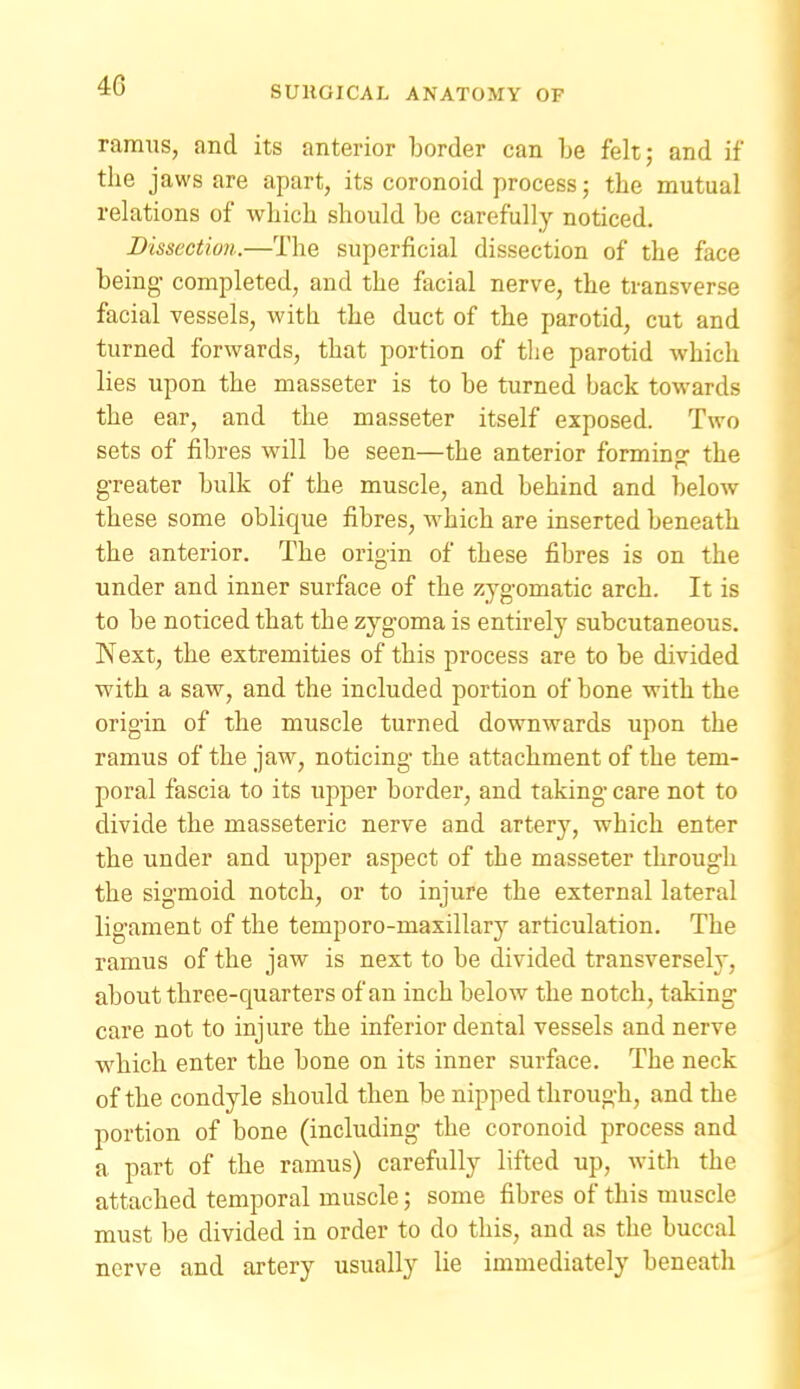 ramus, and its anterior border can be felt; and if the jaws are apart, its coronoid process; the mutual relations of which should be carefully noticed. Dissection.—The superficial dissection of the face being- completed, and the facial nerve, the transverse facial vessels, with the duct of the parotid, cut and turned forwards, that portion of the parotid which lies upon the masseter is to be turned back towards the ear, and the masseter itself exposed. Two sets of fibres will be seen—the anterior forming the greater bulk of the muscle, and behind and below these some oblique fibres, which are inserted beneath the anterior. The origin of these fibres is on the under and inner surface of the zygomatic arch. It is to be noticed that the zygoma is entirely subcutaneous. Next, the extremities of this process are to be divided with a saw, and the included portion of bone with the origin of the muscle turned downwards upon the ramus of the jaw, noticing the attachment of the tem- poral fascia to its upper border, and taking care not to divide the masseteric nerve and artery, which enter the under and upper aspect of the masseter through the sigmoid notch, or to injure the external lateral ligament of the temporo-maxillary articulation. The ramus of the jaw is next to be divided transversely, about three-quarters of an inch below the notch, taking care not to injure the inferior dental vessels and nerve w^hich enter the bone on its inner surface. The neck of the condyle should then be nipped through, and the portion of bone (including the coronoid process and a part of the ramus) carefully lifted up, with the attached temporal muscle; some fibres of this muscle must be divided in order to do this, and as the buccal nerve and artery usually lie immediately beneath