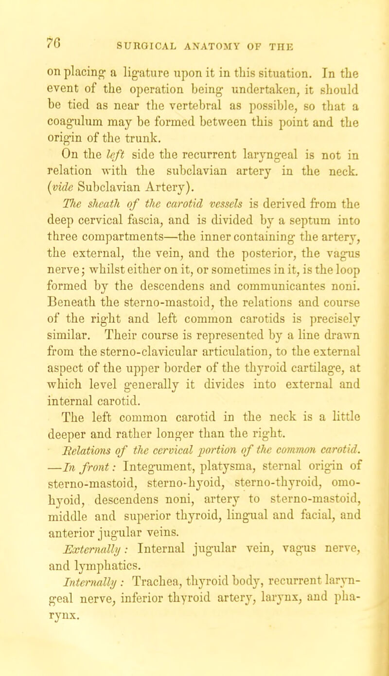 on placing- a lig-ature upon it in this situation. In tlie event of the operation being' undertaken, it should be tied as near the vertebral as possible, so that a coagulum may be formed between this point and the origin of the trunk. On the Irft side the recurrent laryngeal is not in relation with the subclavian artery in the neck. {vide Subclavian Artery). The sheath of the carotid vessels is derived from the deep cervical fascia, and is divided by a septum into three compartments—the inner containing- the artery, the external, the vein, and the posterior, the vagus nerve j w^hilst either on it, or sometimes in it, is the loop formed by the descendens and communicantes noni. Beneath the sterno-mastoid, the relations and course of the right and left common carotids is precisely similar. Their course is represented by a line drawn from the sterno-clavicular articulation, to the external aspect of the upper border of the thj^roid cartilage, at which level generally it divides into external and internal carotid. The left common carotid in the neck is a little deeper and rather longer than the right. Relations of the cervical jyortion of the common carotid. —In front: Integument, platysma, sternal origin of sterno-mastoid, sterno-hyoid, sterno-thyroid, omo- hyoid, descendens noni, artery to sterno-mastoid, middle and superior thyroid, lingual and facial, and anterior jugular veins. Externally: Internal jugular vein, vagus nerve, and lymphatics. Internalhj : Trachea, thyroid body, recurrent laryn- geal nerve, inferior thyroid artery, larynx, and pha- rynx.