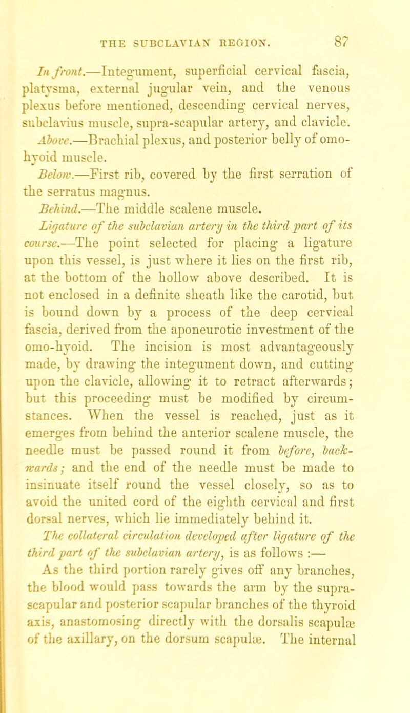 III front.—Integ'ument, superficial cervical fascia, platysma, external jugular vein, and the venous plexus before mentioned, descending- cervical nerves, subclavius mxiscle, supra-scapular artery, and clavicle. Above.—Brachial plexus, and posterior belly of omo- hyoid muscle. Belojv.—First rib, covered by the first serration of the serratus mag-nus. Behind.—The middle scalene muscle. Ligature of the subclavian arterij in the third part of its course.—The point selected for placing- a lig-ature upon this vessel, is just where it lies on the first rib, at the bottom of the hollow above described. It is not enclosed in a definite sheath like the carotid, but is bound down by a process of the deep cervical fascia, derived from the aponeurotic investment of the omo-hyoid. The incision is most advantag-eously made, bv drawing- the inte^-ument down, and cuttin- upon the clavicle, allowing- it to retract afterwards; but this proceeding- must be modified by circum- stances. When the vessel is reached, just as it emerges from behind the anterior scalene muscle, the needle must be passed round it from bifore, back- n-ards; and the end of the needle must be made to insinuate itself round the vessel closely, so as to avoid the united cord of the eighth cervical and first dorsal nerves, which lie immediately behind it. The collateral circulation developed after ligature of tlic third part of the mbelavian artery, is as follows :— As the third portion rarely gives off any branches, the blood would pass towards the arm by the supra- scapular and posterior scapular branches of the thyroid axis, anastomosing- directly with the dorsalis scapulaj of the axillary, on the dorsum scapuke. The internal