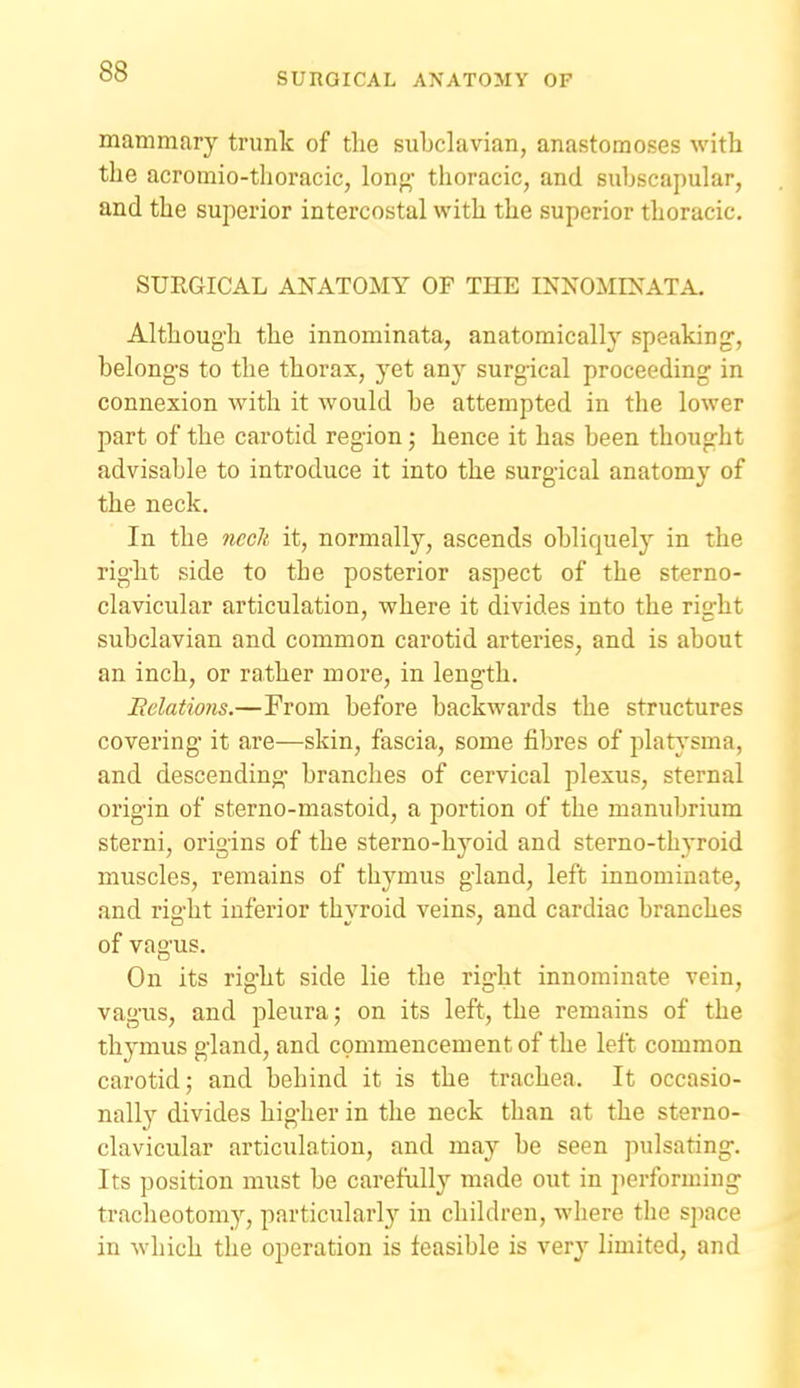mammary trunk of the subclavian, anastomoses with the acromio-tlioracic, Ion- thoracic, and subscapular, and the superior intercostal with the superior thoracic. SURGICAL ANATOMY OF THE INNOMINATA. Although the innominata, anatomically speaking, belongs to the thorax, 3'et any surgical proceeding in connexion with it would be attempted in the lower part of the carotid region • hence it has been thought advisable to introduce it into the surgical anatomy of the neck. In the nccJi it, normally, ascends obliquely in the right side to the posterior aspect of the sterno- clavicular articulation, where it divides into the right subclavian and common carotid arteries, and is about an inch, or rather more, in length. Eclations.—From before backwards the structures covering it are—skin, fascia, some fibres of plats'sma, and descending branches of cervical plexus, sternal origin of sterno-mastoid, a portion of the manubrium sterni, origins of the sterno-hyoid and sterno-thyroid muscles, remains of thymus gland, left innominate, and right inferior thyroid veins, and cardiac branches of vagus. On its right side lie the riglit innominate vein, vagus, and pleura; on its left, the remains of the thymus gland, and commencement of the left common carotid; and behind it is the trachea. It occasio- nally divides higher in the neck than at the sterno- clavicular articulation, and may be seen pulsating. Its position must be carefully made out in performing tracheotomy, particularly in children, where the space in which the operation is feasible is very limited, and