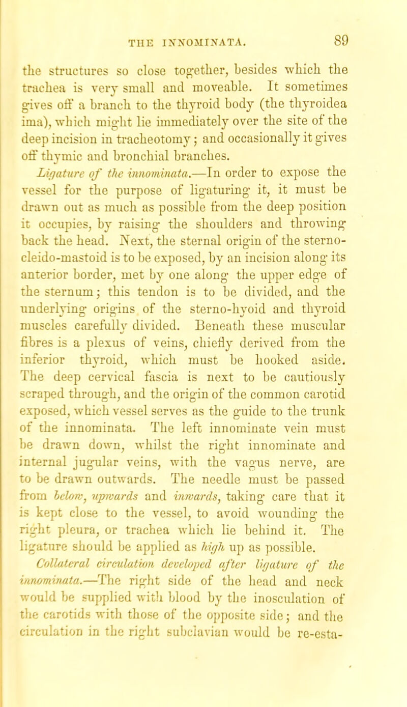 the structures so close tog-ether, besides -which the trachea is very small and moveable. It sometimes gives off a branch to the thj-roid body (the thyroidea ima), which might lie immediately over the site of the deep incision in tracheotomy; and occasionally it gives off thymic and bronchial branches. Lifjature of the innominata.—In order to expose the vessel for the purpose of ligaturing it, it must be drawn out as much as possible from the deep position it occupies, by raising the shoulders and throwing back the head. Next, the sternal origin of the sterno- cleido-mastoid is to be exposed, by an incision along its anterior border, met by one along the upper edge of the sternum; this tendon is to be divided, and the underlvino- orioins of the sterno-hvoid and thyroid muscles carefully divided. Beneath these muscular fibres is a plexus of veins, chiefly derived from the inferior thyroid, which must be hooked aside. The deep cervical fascia is next to be cautiously scraped through, and the origin of the common carotid exposed, which vessel serves as the guide to the trunk of the innominata. The left innominate vein must be drawn down, whilst the right innominate and internal jugular veins, with the vagus nerve, are to be drawn outwards. The needle must be passed from Iclojv, upwards and inwards, taking care that it is kept close to the vessel, to avoid wounding the right pleura, or trachea which lie behind it. The ligature should be applied as hif/h up as possible. Collateral circulation developed after lUjaturc of the innominata.—The right side of the head and neck would be supplied witli blood by the inosculation of the carotids with those of the opposite side; and the circulation in the right subclavian would be re-esta-