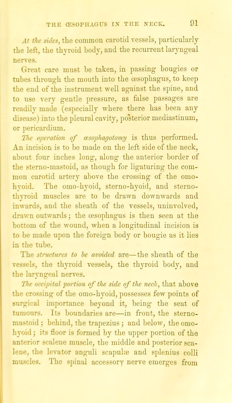 At the sides, tlie common carotid vessels, particularly tlie left, the thyroid body, and the recurrent laryngeal nerves. Great care must be taken, in passing- bougies or tubes through the mouth into the oesophagus, to keep the end of the instrument well against the spine, and to use very gentle pressure, as false passages are readily made (especially where there has been any disease) into the pleural cavity, posterior mediastinum, or pericardium. Tlie operation of cesoplmgotomy is thus performed. An incision is to be made on the left side of the neck, about four inches long, along the anterior border of the sterno-mastoid, as though for ligaturing the com- mon carotid artery above the crossing of the omo- hvoid. The omo-hyoid, sterno-hyoid, and sterno- thvroid muscles are to be drawn downwards and inwards, and the sheath of the vessels, uninvolved, drawn outwards; the oesophagus is then seen at the bottom of the wound, when a longitudinal incision is to be made upon the foreign body or bougie as it lies in the tube. The structures to le avoided are—the sheath of the vessels, the thyroid vessels, the thyroid body, and the laryngeal nerves. Uie occipital portion of the side of tlie neclt, that above the crossing of the omo-hyoid, possesses few points of surgical importance beyond it, being the seat of tumours. Its boundaries are—in front, the sterno- mastoid ; behind, the trapezius ; and below, the omo- hyoid ; its floor is formed by the upper portion of the anterior scalene muscle, the middle and posterior sca- lene, the levator anguli scapuhe and sjjlenius colli muscles. ITie spinal accessory nerve emerges from