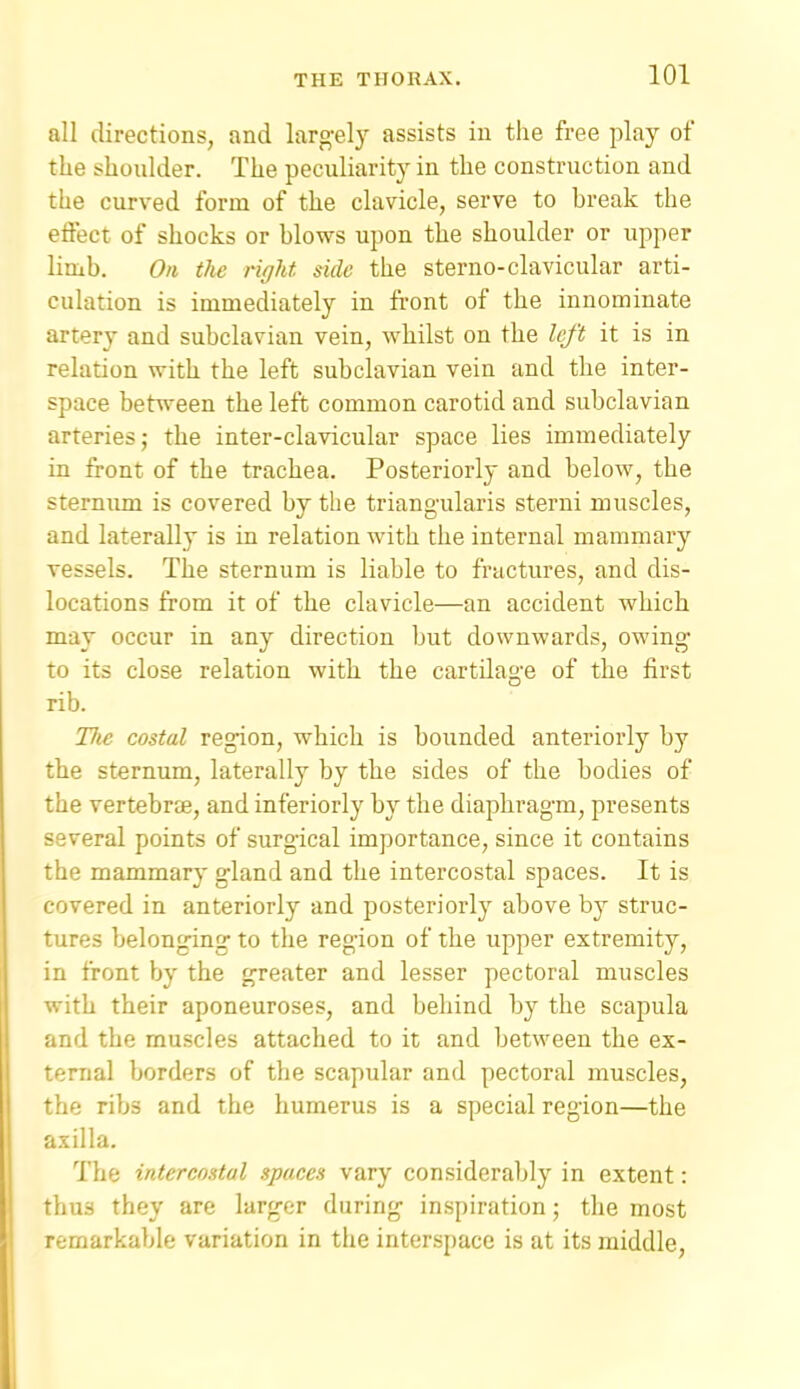 all directions, and larg-ely assists in the free play of the shoulder. The peculiarity in the construction and the curved form of the clavicle, serve to break the eflect of shocks or blows upon the shoulder or upper lirab. On the right, side the sterno-clavicular arti- culation is immediately in front of the innominate artery and subclavian vein, whilst on the left it is in relation with the left subclavian vein and the inter- space between the left common carotid and subclavian arteries 5 the inter-clavicular space lies immediately in front of the trachea. Posteriorly and below, the sternimi is covered by the triangularis sterui muscles, and laterally is in relation with the internal mammary vessels. The sternum is liable to fractures, and dis- locations from it of the clavicle—an accident which may occur in any direction but downwards, owing to its close relation with the cartilage of the first rib. Uie costal region, which is bounded anteriorly by the sternum, laterally by the sides of the bodies of the vertebrte, and inferiorly by the diaphragm, presents several points of surgical importance, since it contains the mammary gland and the intercostal spaces. It is covered in anteriorly and posteriorly above by struc- tures belonging to the region of the upper extremity, in front by the greater and lesser pectoral muscles with their aponeuroses, and behind by the scapula and the muscles attached to it and between the ex- ternal borders of the scapular and pectoral muscles, the ribs and the humerus is a special region—the axilla. The intercostal spaces vary considerably in extent: thus they are larger during inspiration; the most remarkable variation in the interspace is at its middle.