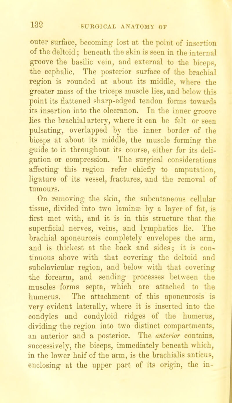 outer surface, becoming- lost at the point of insertion of the deltoid; beneath the skin is seen in the internal groove the basilic vein, and external to the biceps, the cephalic. The posterior surface of the brachial region is rounded at about its middle, where the greater mass of the triceps muscle lies, and below this point its flattened sharp-edged tendon forms towards its insertion into the olecranon. In the inner groove lies the brachial artery, where it can be felt or seen pulsating, overlapped by the inner border of the biceps at about its middle, the muscle forming the guide to it throughout its course, either for its deli- gation or compression. The surgical considerations affecting this region refer chiefly to amputation, ligature of its vessel, fractures, and the removal of tumours. On removing the skin, the subcutaneous cellular tissue, divided into two laminse by a laj'er of fat, is first met with, and it is in this structure that the superficial nerves, veins, and lymphatics lie. The brachial aponeurosis completely envelopes the arm, and is thickest at the back and sides; it is con- tinuous above with that covering the deltoid and subclavicular region, and below with that covering the forearm, and sending processes between the muscles forms septa, which are attached to the humerus. The attachment of this aponeurosis is very evident laterally, where it is inserted into the condyles and condyloid ridges of the humerus, dividing the region into two distinct compartments, an anterior and a posterior. The anterior contains, successively, the biceps, immediately beneath which, in the lower half of the arm, is the brachialis anticus, enclosing at the upper part of its origin, the in-