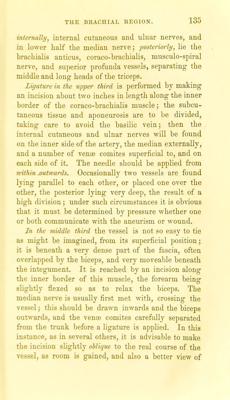 internally, internal cutaneous and ulnar nerves, and in lower half the median nerve; 'posteriorly, lie the brachialis anticus, coraco-brachialis, musculo-spiral nerve, and superior profunda vessels, separating the middle and long- heads of the triceps. Ligature in the upper third is performed by making an incision about two inches in length along the inner border of the coraco-brachialis muscle; the subcu- taneous tissue and aponeurosis are to be divided, taking care to avoid the basilic vein; then the internal cutaneous and ulnar nerves will be found on the inner side of the artery, the median externally, and a number of venae comites superficial to, and on each side of it. The needle should be applied from ■within .outwards. Occasionally two vessels are found lying parallel to each other, or placed one over the other, the posterior lying very deep, the result of a high division; under such circumstances it is obvious that it must be determined by pressure whether one or both communicate with the aneurism or wound. In the middle third the vessel is not so easy to tie as might be imagined, from its superficial position; it is beneath a very dense part of the fascia, often overlapped by the biceps, and very moveable beneath the integument. It is reached by an incision along the inner border of this muscle, the forearm being slightly flexed so as to relax the biceps. The median nerve is usually first met with, crossing the vessel; this should be drawn inwards and the biceps outwards, and the vente comites carefully separated from the trunk before a ligature is applied. In this instance, as in several others, it is advisable to make the incision slightly oblique to the real course of the vessel, as room is gained, and also a better view of