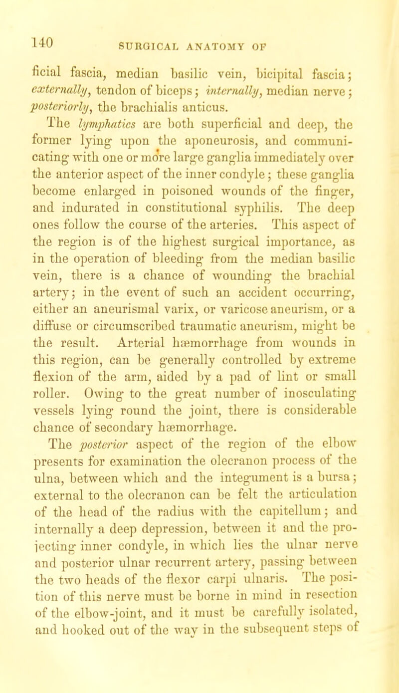 ficial fascia, median basilic vein, bicipital fascia; externally, tendon of biceps; mtcrnally, median nerve; posteriori)/, the bracLialis anticus. The lympluities are both superficial and deep, the former lying upon the aponeurosis, and communi- cating -with one or moVe large gangba immediately over the anterior aspect of the inner condyle; these ganglia become enlarged in poisoned wounds of the finger, and indurated in constitutional syphilis. The deep ones follow the course of the arteries. This aspect of the region is of the highest surgical importance, as in the operation of bleeding from the median basilic vein, there is a chance of wounding the brachial artery; in the event of such an accident occurring, either an aneurismal varix, or varicose aneurism, or a diffuse or circumscribed traumatic aneurism, might be the result. Arterial haemorrhage from wounds in this region, can be generally controlled by extreme flexion of the arm, aided by a pad of lint or small roller. Owing to the great number of inosculating vessels lying round the joint, there is considerable chance of secondary haemorrhage. The posterior aspect of the region of the elbow presents for examination the olecranon process of the ulna, between which and the integument is a bursa; external to the olecranon can be felt the articulation of the bead of the radius with the capitellum; and internally a deep depression, between it and the pro- iecting inner condyle, in which lies the ulnar nerve and posterior ulnar recurrent artery, passing between the two heads of the flexor carpi ulnaris. The posi- tion of this nerve must be borne in mind in resection of the elbow-joint, and it must be carefully isolated, and hooked out of the way in the subsequent steps of