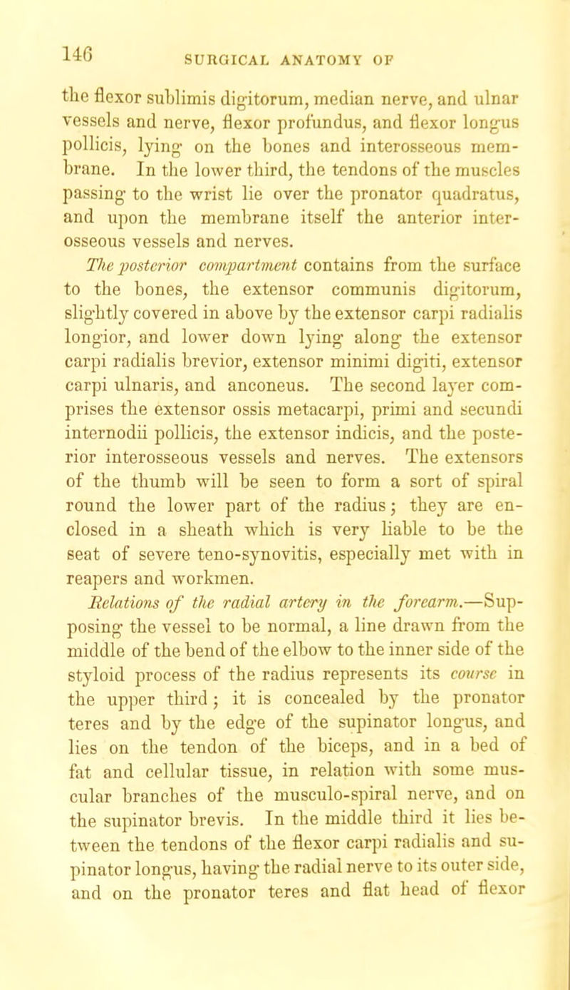the flexor sublimis digitorum, median nerve, and ulnar vessels and nerve, flexor profundus, and flexor longus pollicis, lying- on the bones and interosseous mem- brane. In the lower third, the tendons of the muscles passing to the wrist lie over the pronator quadratus, and upon the membrane itself the anterior inter- osseous vessels and nerves. The iwsUrior compartment contains from the surface to the bones, the extensor communis digitorum, slightly covered in above by the extensor carpi radialis longior, and lower down lying along the extensor carpi radialis brevior, extensor minimi digiti, extensor carpi ulnaris, and anconeus. The second layer com- prises the extensor ossis metacarpi, primi and secundi internodii pollicis, the extensor indicis, and the poste- rior interosseous vessels and nerves. The extensors of the thumb will be seen to form a sort of spiral round the lower part of the radius; they are en- closed in a sheath which is very liable to be the seat of severe teno-synovitis, especially met with in reapers and workmen. Relatio7is of the radial artery in the forearm-.—Sup- posing the vessel to be normal, a line drawn from the middle of the bend of the elbow to the inner side of the styloid process of the radius represents its course in the upper third; it is concealed by the pronator teres and by the edge of the supinator longus, and lies on the tendon of the biceps, and in a bed of fat and cellular tissue, in relation with some mus- cular branches of the musculo-spiral nerve, and on the supinator brevis. In the middle third it lies be- tween the tendons of the flexor carpi radialis and su- pinator longus, having the radial nerve to its outer side, and on the pronator teres and flat head of flexor