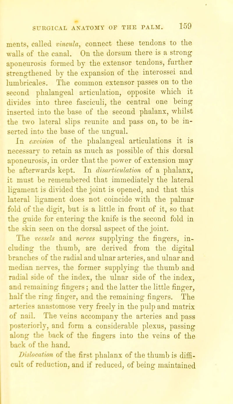 ments, called viimila, connect these tendons to the walls of the canal. On the dorsum there is a strong aponeurosis formed by the extensor tendons, further strengthened by the expansion of the interossei and lumbricales. The common extensor passes on to the second phalangeal articulation, opposite which it divides into three fasciculi, the central one being inserted into the base of the second phalanx, whilst the two lateral slips reunite and pass on, to be in- serted into the base of the ungual. In excision of the phalangeal articulations it is necessary to retain as much as possible of this dorsal aponeurosis, in order that the power of extension may be afterwards kept. In disarticulation of a phalanx, it must be remembered that immediatel}^ the lateral ligament is divided the joint is opened, and that this lateral ligament does not coincide with the palmar fold of the digit, but is a little in front of it, so that the guide for entering the knife is the second fold in the skin seen on the dorsal aspect of the joint. The vessels and nerves supplying the fingers, in- cluding the thumb, are derived from the digital branches of the radial and ulnar arteries, and ulnar and median nerves, the former supplying the thumb and radial side of the index, the ulnar side of the index, and remaining fingers; and the latter the little finger, half the ring finger, and the remaining fingers. The arteries anastomose very freely in the pulp and matrix of nail. The veins accompany the arteries and pass posteriorly, and form a considerable plexus, passing along the back of the fingers into the veins of the back of the hand. Dislocation of the first phalanx of the thumb is diffi- cult of reduction, and if reduced, of being maintained