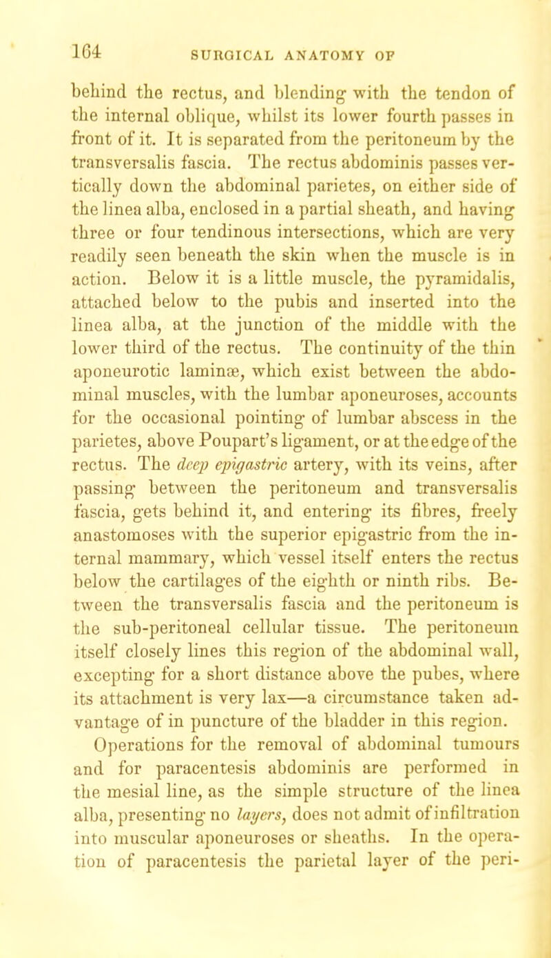 behind the rectus, and blending with the tendon of the internal oblique, whilst its lower fourth passes in front of it. It is separated from the peritoneum by the transversalis fascia. The rectus abdominis passes ver- tically down the abdominal parietes, on either side of the linea alba, enclosed in a partial sheath, and having three or four tendinous intersections, which are very readily seen beneath the skin when the muscle is in action. Below it is a little muscle, the pyramidalis, attached below to the pubis and inserted into the linea alba, at the junction of the middle with the lower third of the rectus. The continuity of the thin aponeurotic laminae, which exist between the abdo- minal muscles, with the lumbar aponeuroses, accounts for the occasional pointing of lumbar abscess in the parietes, above Poupart's ligament, or at the edge of the rectus. The deep ejngastric artery, with its veins, after passing between the peritoneum and transversalis fascia, gets behind it, and entering its fibres, freely anastomoses with the superior epigastric from the in- ternal mammary, which vessel itself enters the rectus below the cartilages of the eighth or ninth ribs. Be- tween the transversalis fascia and the peritoneum is the sub-peritoneal cellular tissue. The peritoneum itself closely lines this region of the abdominal wall, excepting for a short distance above the pubes, where its attachment is very lax—a circumstance taken ad- vantage of in puncture of the bladder in this region. Operations for the removal of abdominal tumours and for paracentesis abdominis are performed in the mesial line, as the simple structure of the linea alba, presenting no layers, does not admit of infiltration into muscular aponeuroses or sheaths. In the opera- tion of paracentesis the parietal layer of the peri-