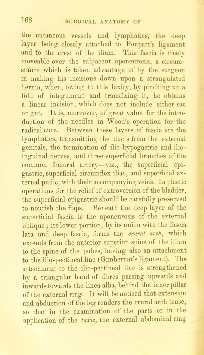 the cutaneous vessels and lymphatics, the deep layer being' closely attached to Poupart's ligament and to the crest of the ilium. This fascia is freely moveable over the subjacent aponeurosis, a circum- stance which is taken advantage of by the surgeon in making his incisions down upon a strangulated hernia, when, owing to this laxity, by pinching up a fold of integument and transfixing it, he obtains a linear incision, which does not include either sac or gut. It is, moreover, of great value for the intro- duction of the needles in Wood's operation for the radical cure. Between these layers of fascia are the lymphatics, transmitting the ducts from the external genitals, the termination of ilio-hypogastric and ilio- inguinal nerves, and three superficial branches of the common femoral artery—viz., the superficial epi- gastric, superficial circumflex iliac, and superficial ex- ternal pudic, with their accompanjang veins. In plastic operations for the relief of extroversion of the bladder, the superficial epigastric should be carefully preserved to nourish the flaps. Beneath the deep layer of the superficial fascia is the aponeurosis of the external oblique; its lower portion, by its union with the fascia lata and deep fascia, forms the crural arch, which extends from the anterior superior spine of the ilium to the spine of the pubes, having also an attachment to the ilio-pectineal line (Gimbernat's ligament). The attachment to the ilio-pectineal line is strengthened by a triangular band of fibres passing upwards and inwards towards the linea alba, behind the inner pillar of the external ring. It will be noticed that extension and abduction of the leg renders the crural arch tense, so that in the examination of the parts or in the application of the taxis, the external abdominal ring