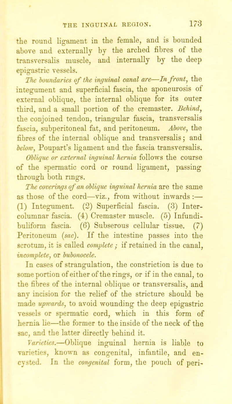 the round lig-ament in the female, and is bounded above and externally by the arched fibres of the transversalis muscle, and internally by the deep epig-astric vessels. The boundaries of the inguinal canal are—In front, the integument and superficial fascia, the aponeurosis of external obUque, the internal obhque for its outer third, and a small portion of the cremaster. Behind, the conjoined tendon, triang-ular fascia, transversalis fascia, subperitoneal fat, and peritoneum. Above, the fibres of the internal oblique and transversalis; and below, Poupart's ligament and the fascia transversalis. Oblique or external inguinal hernia follows the course of the spermatic cord or round ligament, passing' through both rings. The coverings of an oblique inguinal hernia are the same as those of the cord—viz., from without inwards :— (1) IntegTiment. (2) Superficial fascia. (3) Inter- columnar fascia, (i) Ci'emaster muscle. (6) Infundi- buliform fascia. (6) Subserous cellular tissue. (7) Peritoneum {sac). If the intestine passes into the scrotum, it is called complete; if retained in the canal, incomplete, or bubonocele. In cases of strang-ulation, the constriction is due to some portion of either of the ring-s, or if in the canal, to the fibres of the internal oblique or transversalis, and any incision for the relief of the stricture should be made upwards, to avoid wounding the deep epigastric vessels or spermatic cord, which in this form of hernia lie—the former to the inside of the neck of the sac, and the latter directly behind it. Varieties.—Oblique inguinal hernia is liable to varieties, known as congenital, infantile, and en- cysted. In the congenital form, the pouch of peri-