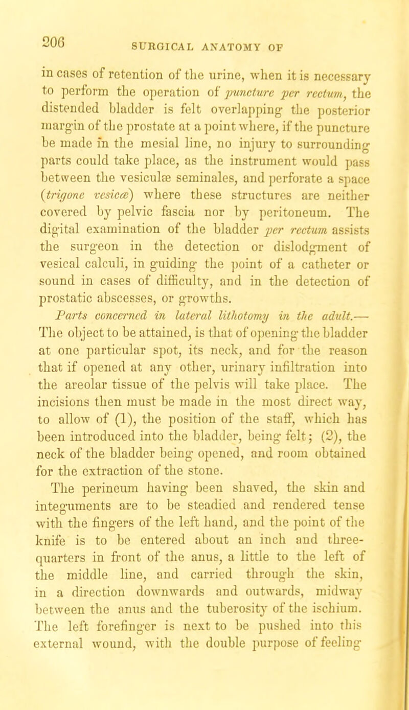 20G SURGICAL ANATOMY OF in cases of retention of the urine, when it is necessary to perform the operation of puncture per rectum, the distended bladder is felt overlapping the posterior margin of the prostate at a point where, if the puncture be made m the mesial line, no injury to surrounding parts could take place, as the instrument would pass between the vesiculee seminales, and perforate a space {trigone vcsicce) where these structures are neither covered by pelvic fascia nor by peritoneum. The digital examination of the bladder j)C'>' rectum assists the surgeon in the detection or dislodgment of vesical calculi, in guiding the point of a catheter or sound in cases of difficulty, and in the detection of prostatic abscesses, or growths. Parts concerned i)i lateral lithotomy in the adult.— The object to be attained, is that of opening the bladder at one particular spot, its neck, and for the reason that if opened at any other, urinary infiltration into the areolar tissue of the pelvis will take place. The incisions then must be made in the most direct way, to allow of (1), the position of the statf, which has been introduced into the bladder, being felt; (2), the neck of the bladder being opened, and room obtained for the extraction of the stone. The perineum having been shaved, the skin and integuments are to be steadied and rendered tense with the fingers of the left hand, and the point of the knife is to be entered about an inch and three- quarters in front of the anus, a little to the left of the middle line, and carried through the skin, in a direction downwards and outwards, midway between the anus and the tuberosity of the ischium. The left forefinger is next to be pushed into this external wound, with the double purpose of feeling