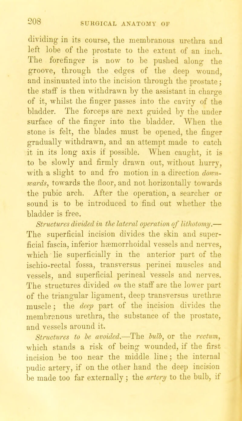 dividing- in its course, the memhranous urethra and left lobe of the prostate to the extent of an inch. The forefinger is now to be pushed along the groove, through the edges of the deep wound, and insinuated into the incision through the prostate; the staff is then withdrawn by the assistant in cliarge of it, whilst the finger passes into the cavity of the bladder. The forceps are next guided by the under surface of the finger into the bladder. When tlie stone is felt, the blades must be opened, the finger gradually withdrawn, and an attempt made to catch it in its long axis if possible. When caught, it is to be slowly and firmly drawn out, without hurry, with a slight to and fro motion in a direction down- wards, towards the floor, and not horizontally towards the pubic arch. After the operation, a searcher or sound is to be introduced to find out whether the bladder is free. Structures divided in the lateral operation of lithotoviy.— The superficial incision divides the skin and super- ficial fascia, inferior hsemorrhoidal vessels and nerves, ■which lie superficially in the anterior part of the ischio-rectal fossa, transversus perinei muscles and vessels, and superficial perineal vessels and nerves. The structures divided on the stafi are the lower part of the triangular ligament, deep transversvis urethrse muscle; the deep part of the incision divides the membranous urethra, the substance of the prostate, and vessels around it. Structures to he avoided.—The bulb, or the rectum, which stands a risk of being wounded, if the first incision be too near the middle line; the internal pudic artery, if on the other hand the deep incision be made too far externally ; the arteri/ to the bulb, if